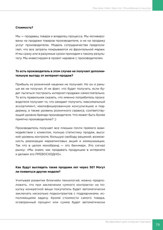79
Фулфилмент для интернет-торговли
Стоимость?
Мы — продавец товара и владелец процесса. Мы мотивиро-
ваны на продажи товаров производителя, а не на продажу
услуг производителю. Модель сотрудничества предпола-
гает, что все затраты покрываются из фронтальной маржи.
И мы сразу или в разумные сроки приходим к такому резуль-
тату. Мы инвестируем в проект наравне с производителем.
То есть производитель в этом случае не получает дополни-
тельную выгоду от интернет-продаж?
Прибыль из розничной наценки не получает. Но он и рань-
ше ее не получал. И не факт, что будет получать, если бу-
дет пытаться построить интернет-продажи самостоятельно.
То есть правильнее сказать, что именно потребитель произ-
водителя получает то, что ожидает получить: максимальный
ассортимент, квалифицированную консультацию и под-
держку, а также уровень розничного сервиса, соответству-
ющий уровню бренда производителя. Что может быть более
приятно производителю? ;)
Производитель получает все плюшки почти прямого взаи-
модействия с клиентом, полную статистику продаж, высо-
кий уровень контроля, большую свободу решений, возмож-
ность реализации маркетинговых акций и коммуникации.
Так что в целом монобренд — это бенчмарк. Это сигнал
рынку: «Мы знаем, как продавать продукцию в интернете
и делаем это ПРЕВОСХОДНО».
Как будут выглядеть такие продажи лет через 30? Могут
ли появиться другие модели?
Учитывая развитие блокчейн технологий, можно предпо-
ложить, что при заключении «умного контракта» на по-
купку конкретной вещи покупатель будет автоматически
заключать несколько подконтрактов с подрядчиками, ис-
полняющими задачу. Кроме стоимости самого товара,
оговоренный процент или сумма будет автоматически
Реклама. Кейс Аристос: Монобренд со вкусом
 