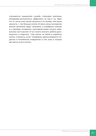 80
Фулфилмент для интернет-торговли
Реклама. Кейс Аристос: Монобренд со вкусом
списываться курьерской службе, страховой компании,
менеджеру-консультанту, аффилиату за лид и т.д. Зави-
сит от числа участников процесса и их вклада. Чем выше
ценность — тем больше оплата. В таких умных контрактах
вполне возможно будут заложены и штрафные санкции
и, к примеру, опоздание с доставкой может лишить пере-
возчика части выплат. И тут ничего личного: роботы дого-
ворились и поделили. Уже сейчас на airbnb и подобных
сайтах стоимость услуг платформы демонстрируется от-
дельно и потребитель осведомлен о том, кому и сколько
достается из его оплаты.
 