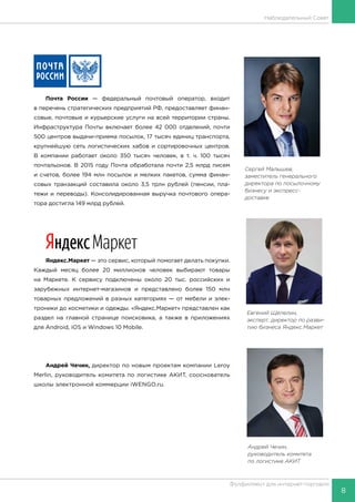 8
Фулфилмент для интернет-торговли
Наблюдательный Совет
Сергей Малышев,
заместитель генерального
директора по посылочному
бизнесу и экспресс-
доставке
Почта России — федеральный почтовый оператор, входит
в перечень стратегических предприятий РФ, предоставляет финан-
совые, почтовые и курьерские услуги на всей территории страны.
Инфраструктура Почты включает более 42 000 отделений, почти
500 центров выдачи-приема посылок, 17 тысяч единиц транспорта,
крупнейшую сеть логистических хабов и сортировочных центров.
В компании работает около 350 тысяч человек, в т. ч. 100 тысяч
почтальонов. В 2015 году Почта обработала почти 2,5 млрд писем
и счетов, более 194 млн посылок и мелких пакетов, сумма финан-
совых транзакций составила около 3,5 трлн рублей (пенсии, пла-
тежи и переводы). Консолидированная выручка почтового опера-
тора достигла 149 млрд рублей.
Яндекс.Маркет — это сервис, который помогает делать покупки.
Каждый месяц более 20 миллионов человек выбирают товары
на Маркете. К сервису подключены около 20 тыс. российских и
зарубежных интернет-магазинов и представлено более 150 млн
товарных предложений в разных категориях — от мебели и элек-
троники до косметики и одежды. «Яндекс.Маркет» представлен как
раздел на главной странице поисковика, а также в приложениях
для Android, iOS и Windows 10 Mobile.
Андрей Чечин, директор по новым проектам компании Leroy
Merlin, руководитель комитета по логистике АКИТ, сооснователь
школы электронной коммерции iWENGO.ru.
Андрей Чечин,
руководитель комитета
по логистике АКИТ
Евгений Щепелин,
эксперт, директор по разви-
тию бизнеса Яндекс.Маркет
 