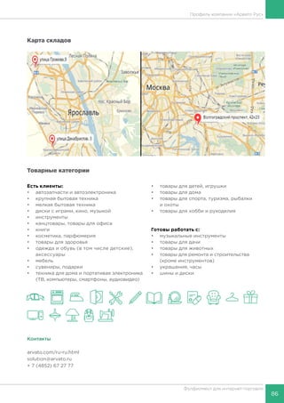 86
Фулфилмент для интернет-торговли
Профиль компании «Арвато Рус»
Карта складов
Товарные категории
Есть клиенты:
•	 автозапчасти и автоэлектроника
•	 крупная бытовая техника
•	 мелкая бытовая техника
•	 диски с играми, кино, музыкой
•	 инструменты
•	 канцтовары, товары для офиса
•	 книги
•	 косметика, парфюмерия
•	 товары для здоровья
•	 одежда и обувь (в том числе детские),
аксессуары
•	 мебель
•	 сувениры, подарки
•	 техника для дома и портативая электроника
(ТВ, компьютеры, смартфоны, аудиовидео)
•	 товары для детей, игрушки
•	 товары для дома
•	 товары для спорта, туризма, рыбалки
и охоты
•	 товары для хобби и рукоделия
Готовы работать c:
•	 музыкальные инструменты
•	 товары для дачи
•	 товары для животных
•	 товары для ремонта и строительства
(кроме инструментов)
•	 украшения, часы
•	 шины и диски
Контакты
arvato.com/ru-ru.html
solution@arvato.ru
+ 7 (4852) 67 27 77
 