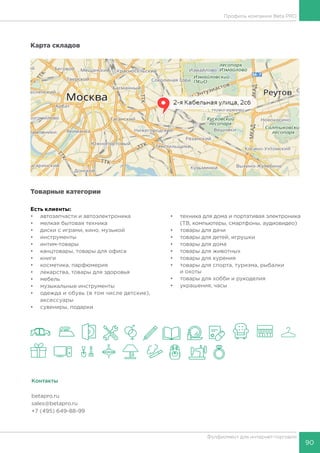 90
Фулфилмент для интернет-торговли
Профиль компании Beta PRO
Карта складов
Товарные категории
Есть клиенты:
•	 автозапчасти и автоэлектроника
•	 мелкая бытовая техника
•	 диски с играми, кино, музыкой
•	 инструменты
•	 интим-товары
•	 канцтовары, товары для офиса
•	 книги
•	 косметика, парфюмерия
•	 лекарства, товары для здоровья
•	 мебель
•	 музыкальные инструменты
•	 одежда и обувь (в том числе детские),
аксессуары
•	 сувениры, подарки
•	 техника для дома и портативая электроника
(ТВ, компьютеры, смартфоны, аудиовидео)
•	 товары для дачи
•	 товары для детей, игрушки
•	 товары для дома
•	 товары для животных
•	 товары для курения
•	 товары для спорта, туризма, рыбалки
и охоты
•	 товары для хобби и рукоделия
•	 украшения, часы
Контакты
betapro.ru
sales@betapro.ru
+7 (495) 649-88-99
 