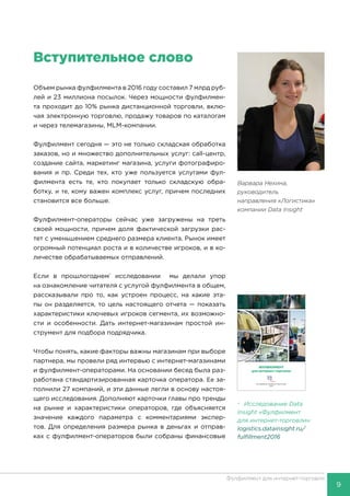 9
Фулфилмент для интернет-торговли
Вступительное слово
Объем рынка фулфилмента в 2016 году составил 7 млрд руб-
лей и 23 миллиона посылок. Через мощности фулфилмен-
та проходит до 10% рынка дистанционной торговли, вклю-
чая электронную торговлю, продажу товаров по каталогам
и через телемагазины, MLM-компании.
Фулфилмент сегодня — это не только складская обработка
заказов, но и множество дополнительных услуг: call-центр,
создание сайта, маркетинг магазина, услуги фотографиро-
вания и пр. Среди тех, кто уже пользуется услугами фул-
филмента есть те, кто покупает только складскую обра-
ботку, и те, кому важен комплекс услуг, причем последних
становится все больше.
Фулфилмент-операторы сейчас уже загружены на треть
своей мощности, причем доля фактической загрузки рас-
тет с уменьшением среднего размера клиента. Рынок имеет
огромный потенциал роста и в количестве игроков, и в ко-
личестве обрабатываемых отправлений.
Если в прошлогоднем*
исследовании мы делали упор
на ознакомление читателя с услугой фулфилмента в общем,
рассказывали про то, как устроен процесс, на какие эта-
пы он разделяется, то цель настоящего отчета — показать
характеристики ключевых игроков сегмента, их возможно-
сти и особенности. Дать интернет-магазинам простой ин-
струмент для подбора подрядчика.
Чтобы понять, какие факторы важны магазинам при выборе
партнера, мы провели ряд интервью с интернет-магазинами
и фулфилмент-операторами. На основании бесед была раз-
работана стандартизированная карточка оператора. Ее за-
полнили 27 компаний, и эти данные легли в основу настоя-
щего исследования. Дополняют карточки главы про тренды
на рынке и характеристики операторов, где объясняется
значение каждого параметра с комментариями экспер-
тов. Для определения размера рынка в деньгах и отправ-
ках с фулфилмент-операторов были собраны финансовые
ФУЛФИЛМЕНТ
для интернет-торговли
Исследование компании Data Insight
2016
Варвара Нехина,
руководитель
направления «Логистика»
компании Data Insight
* Исследование Data
Insight «Фулфилмент
для интернет-торговли»:
logistics.datainsight.ru/
fulfillment2016
 