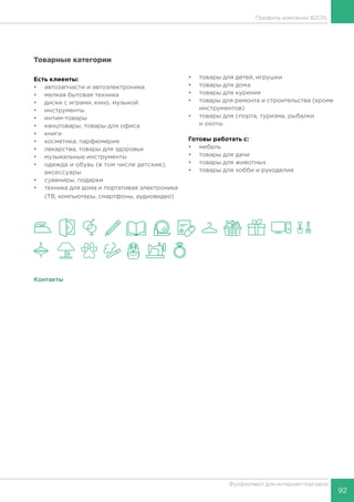 92
Фулфилмент для интернет-торговли
Профиль компании B2CPL
Товарные категории
Есть клиенты:
•	 автозапчасти и автоэлектроника
•	 мелкая бытовая техника
•	 диски с играми, кино, музыкой
•	 инструменты
•	 интим-товары
•	 канцтовары, товары для офиса
•	 книги
•	 косметика, парфюмерия
•	 лекарства, товары для здоровья
•	 музыкальные инструменты
•	 одежда и обувь (в том числе детские),
аксессуары
•	 сувениры, подарки
•	 техника для дома и портативая электроника
(ТВ, компьютеры, смартфоны, аудиовидео)
•	 товары для детей, игрушки
•	 товары для дома
•	 товары для курения
•	 товары для ремонта и строительства (кроме
инструментов)
•	 товары для спорта, туризма, рыбалки
и охоты
Готовы работать c:
•	 мебель
•	 товары для дачи
•	 товары для животных
•	 товары для хобби и рукоделия
Контакты
 
