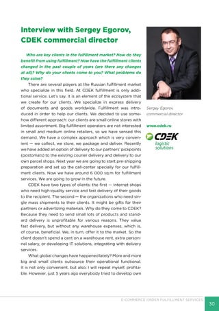 30
E-COMMERCE ORDER FULFILLMENT SERVICES
Sergey Egorov,
commercial director
www.cdek.ru
Interview with Sergey Egorov,
CDEK commercial director
Who are key clients in the fulfillment market? How do they
benefit from using fulfillment? How have the fulfillment clients
changed in the past couple of years (are there any changes
at all)? Why do your clients come to you? What problems do
they solve?
There are several players at the Russian fulfillment market
who specialize in this field. At CDEK fulfillment is only addi-
tional service. Let’s say, it is an element of the ecosystem that
we create for our clients. We specialize in express delivery
of documents and goods worldwide. Fulfillment was intro-
duced in order to help our clients. We decided to use some-
how different approach: our clients are small online stores with
limited assortment. Big fulfillment operators are not interested
in small and medium online retailers, so we have sensed this
demand. We have a complex approach which is very conven-
ient — we collect, we store, we package and deliver. Recently
we have added an option of delivery to our partners’ pickpoints
(postomats) to the existing courier delivery and delivery to our
own parcel shops. Next year we are going to start pre-shipping
preparation and set up the call-center specially for our fulfill-
ment clients. Now we have around 6 000 sq.m for fulfillment
services. We are going to grow in the future.
CDEK have two types of clients: the first — Internet-shops
who need high-quality service and fast delivery of their goods
to the recipient. The second — the organizations who need sin-
gle mass shipments to their clients. It might be gifts for their
partners or advertizing materials. Why do they come to CDEK?
Because they need to send small lots of products and stand-
ard delivery is unprofitable for various reasons. They value
fast delivery, but without any warehouse expenses, which is,
of course, beneficial. We, in turn, offer it to the market. So the
client doesn’t spend a cent on a warehouse rent, extra person-
nel salary, or developing IT solutions, integrating with delivery
services.
What global changes have happened lately? More and more
big and small clients outsource their operational functional.
It is not only convenient, but also, I will repeat myself, profita-
ble. However, just 5 years ago everybody tried to develop own
 