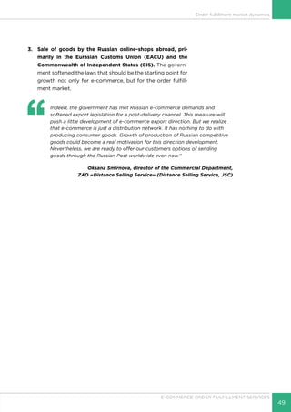 49
E-COMMERCE ORDER FULFILLMENT SERVICES
Order fulfillment market dynamics
3.	 Sale of goods by the Russian online-shops abroad, pri-
marily in the Eurasian Customs Union (EACU) and the
Commonwealth of Independent States (CIS). The govern-
ment softened the laws that should be the starting point for
growth not only for e-commerce, but for the order fulfill-
ment market.
‘‘
	 Indeed, the government has met Russian e-commerce demands and
softened export legislation for a post-delivery channel. This measure will
push a little development of e-commerce export direction. But we realize
that e-commerce is just a distribution network. It has nothing to do with
producing consumer goods. Growth of production of Russian competitive
goods could become a real motivation for this direction development.
Nevertheless, we are ready to offer our customers options of sending
goods through the Russian Post worldwide even now.’’
Oksana Smirnova, director of the Commercial Department,
ZAO «Distance Selling Service» (Distance Selling Service, JSC)
 