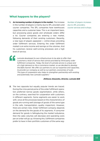 53
E-COMMERCE ORDER FULFILLMENT SERVICES
Market players
What happens to the players?
1.	 An increasing number of players in the market. The increase
in the number of players is mainly due to 3PL providers and
courier companies. The 3PL companies have warehouses
capacities and a customer base. This is an important basis,
but processing piece goods and wholesale orders differ
a lot. Courier companies are entering a new market,
following demands of their existing customers. Recently,
a new type of players appeared — online-shops providing
order fulfillment services. Entering the order fulfillment
market is an extra income and savings on the volumes. And
his customers receive well-running processes and a high
level of service.
‘‘
	 Lamoda developed its own infrastructure to be able to offer their
customers a level of service that cannot provided by third-party order
fulfillment companies. Today, the level of Lamoda service is unique and
of a high demand on the e-commerce market, so we decided to develop
the B2B channel. We offer our partners to use our expertise and capacities,
to provide our company as well as our partners, economies of scale.
This type of cooperation also helps to strengthen partnership with existing
and potentially new Lamoda suppliers.’’
Zhiltsova Alexandra, Director, Lamoda B2B
2.	 The two opposite but equally popular trends are traced.
During the crisis period,some of the order fulfillment opera-
tors preferred narrow goods segmentation, while others,
on the contrary, searched for cooperation with customers
in different segments. Some segments are easier to work
with, since all the processes based on the characteristics of
goods are running well (storage of goods of the same type
in the cells, transportation, quality inspection). However,
there are certain risks. Order fulfillment company depends
on the demand for the goods of its segments. If consumer
demand for goods is fallingduring the market turbulence,
then the sales volumes will decrease and operating costs
per an order will go up. Knowing this, fulfillment companies
prefer to have in their portfolio customers of the same seg-
Number of players increases
due to 3PL providers,
courier services and e-shops.
 
