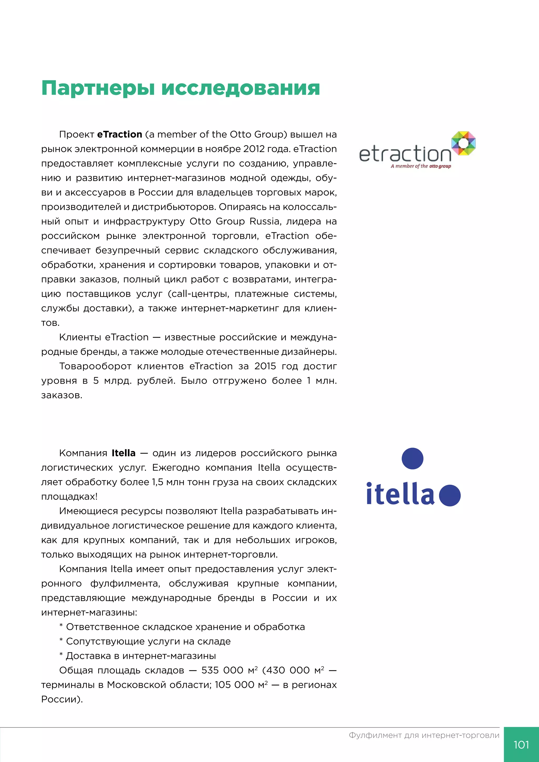 101
Фулфилмент для интернет-торговли
Партнеры исследования
Проект eTraction (a member of the Otto Group) вышел на
рынок электронной коммерции в ноябре 2012 года. eTraction
предоставляет комплексные услуги по созданию, управле-
нию и развитию интернет-магазинов модной одежды, обу-
ви и аксессуаров в России для владельцев торговых марок,
производителей и дистрибьюторов. Опираясь на колоссаль-
ный опыт и инфраструктуру Otto Group Russia, лидера на
российском рынке электронной торговли, eTraction обе-
спечивает безупречный сервис складского обслуживания,
обработки, хранения и сортировки товаров, упаковки и от-
правки заказов, полный цикл работ с возвратами, интегра-
цию поставщиков услуг (call-центры, платежные системы,
службы доставки), а также интернет-маркетинг для клиен-
тов.
Клиенты eTraction — известные российские и междуна-
родные бренды, а также молодые отечественные дизайнеры.
Товарооборот клиентов eTraction за 2015 год достиг
уровня в 5 млрд. рублей. Было отгружено более 1 млн.
заказов.
Компания Itella — один из лидеров российского рынка
логистических услуг. Ежегодно компания Itella осуществ-
ляет обработку более 1,5 млн тонн груза на своих складских
площадках!
Имеющиеся ресурсы позволяют Itella разрабатывать ин-
дивидуальное логистическое решение для каждого клиента,
как для крупных компаний, так и для небольших игроков,
только выходящих на рынок интернет-торговли.
Компания Itella имеет опыт предоставления услуг элект-
ронного фулфилмента, обслуживая крупные компании,
представляющие международные бренды в России и их
интернет-магазины:
* Ответственное складское хранение и обработка
* Сопутствующие услуги на складе
* Доставка в интернет-магазины
Общая площадь складов — 535 000 м2
(430 000 м2
—
терминалы в Московской области; 105 000 м2
— в регионах
России).
 