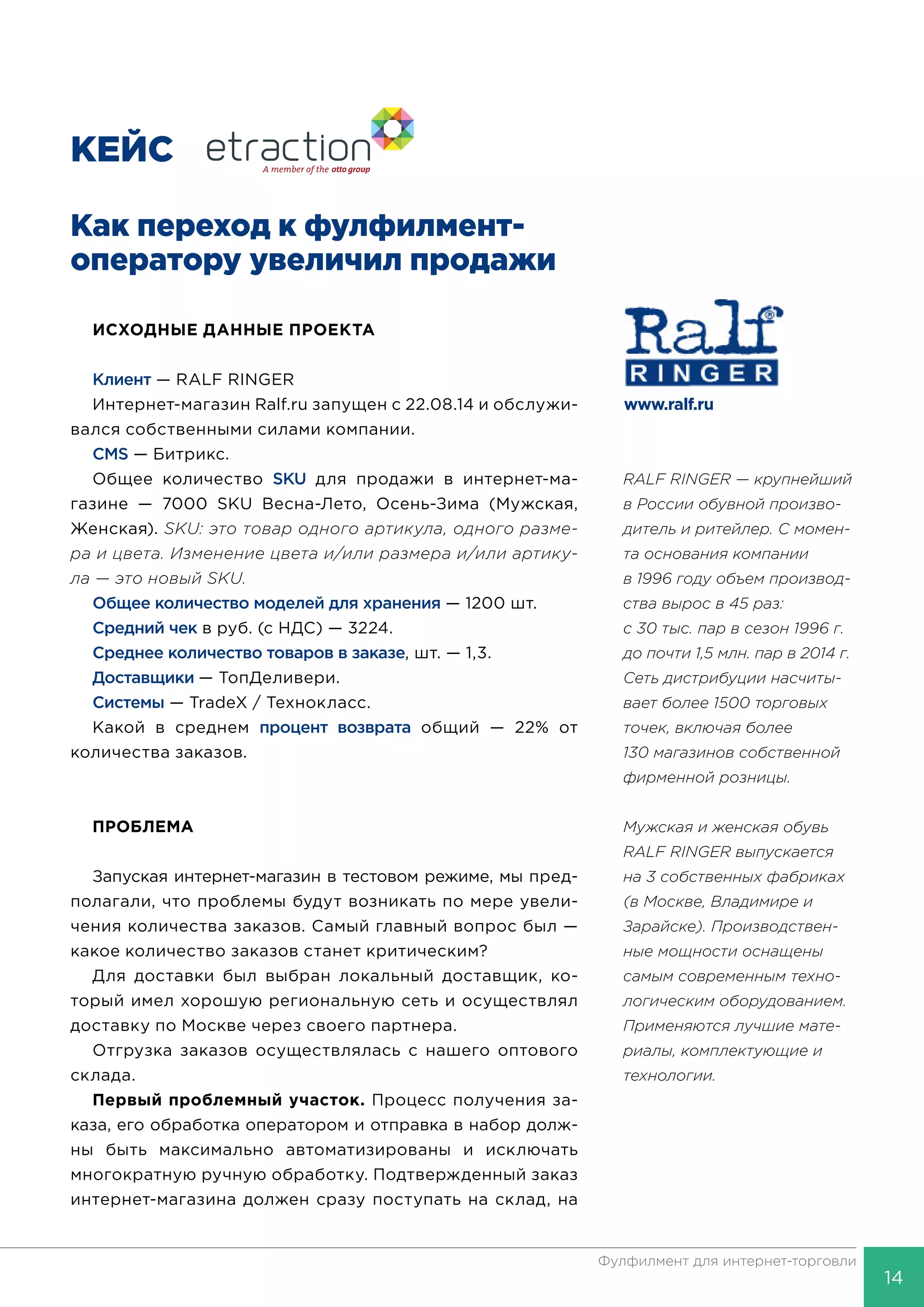 14
Фулфилмент для интернет-торговли
КЕЙС
Как переход к фулфилмент-
оператору увели­чил продажи
ИСХОДНЫЕ ДАННЫЕ ПРОЕКТА
Клиент — RALF RINGER
Интернет-магазин Ralf.ru запущен с 22.08.14 и обслужи-
вался собственными силами компании.
CMS — Битрикс.
Общее количество SKU для продажи в интернет-ма-
газине — 7000 SKU Весна-Лето, Осень-Зима (Мужская,
Женская). SKU: это товар одного артикула, одного разме-
ра и цвета. Изменение цвета и/или размера и/или артику-
ла — это новый SKU.
Общее количество моделей для хранения — 1200 шт.
Средний чек в руб. (с НДС) — 3224.
Среднее количество товаров в заказе, шт. — 1,3.
Доставщики — ТопДеливери.
Системы — ТradeX / Технокласс.
Какой в среднем процент возврата общий — 22% от
количества заказов.
ПРОБЛЕМА
Запуская интернет-магазин в тестовом режиме, мы пред-
полагали, что проблемы будут возникать по мере увели-
чения количества заказов. Самый главный вопрос был —
какое количество заказов станет критическим?
Для доставки был выбран локальный доставщик, ко-
торый имел хорошую региональную сеть и осуществлял
доставку по Москве через своего партнера.
Отгрузка заказов осуществлялась с нашего оптового
склада.
Первый проблемный участок. Процесс получения за-
каза, его обработка оператором и отправка в набор долж-
ны быть максимально автоматизированы и исключать
многократную ручную обработку. Подтвержденный заказ
интернет-магазина должен сразу поступать на склад, на
www.ralf.ru
RALF RINGER — крупнейший
в России обувной произво-
дитель и ритейлер. С момен-
та основания компании
в 1996 году объем производ-
ства вырос в 45 раз:
с 30 тыс. пар в сезон 1996 г.
до почти 1,5 млн. пар в 2014 г.
Сеть дистрибуции насчиты-
вает более 1500 торговых
точек, включая более
130 магазинов собственной
фирменной розницы.
Мужская и женская обувь
RALF RINGER выпускается
на 3 собственных фабриках
(в Москве, Владимире и
Зарайске). Производствен-
ные мощности оснащены
самым современным техно-
логическим оборудованием.
Применяются лучшие мате-
риалы, комплектующие и
технологии.
 