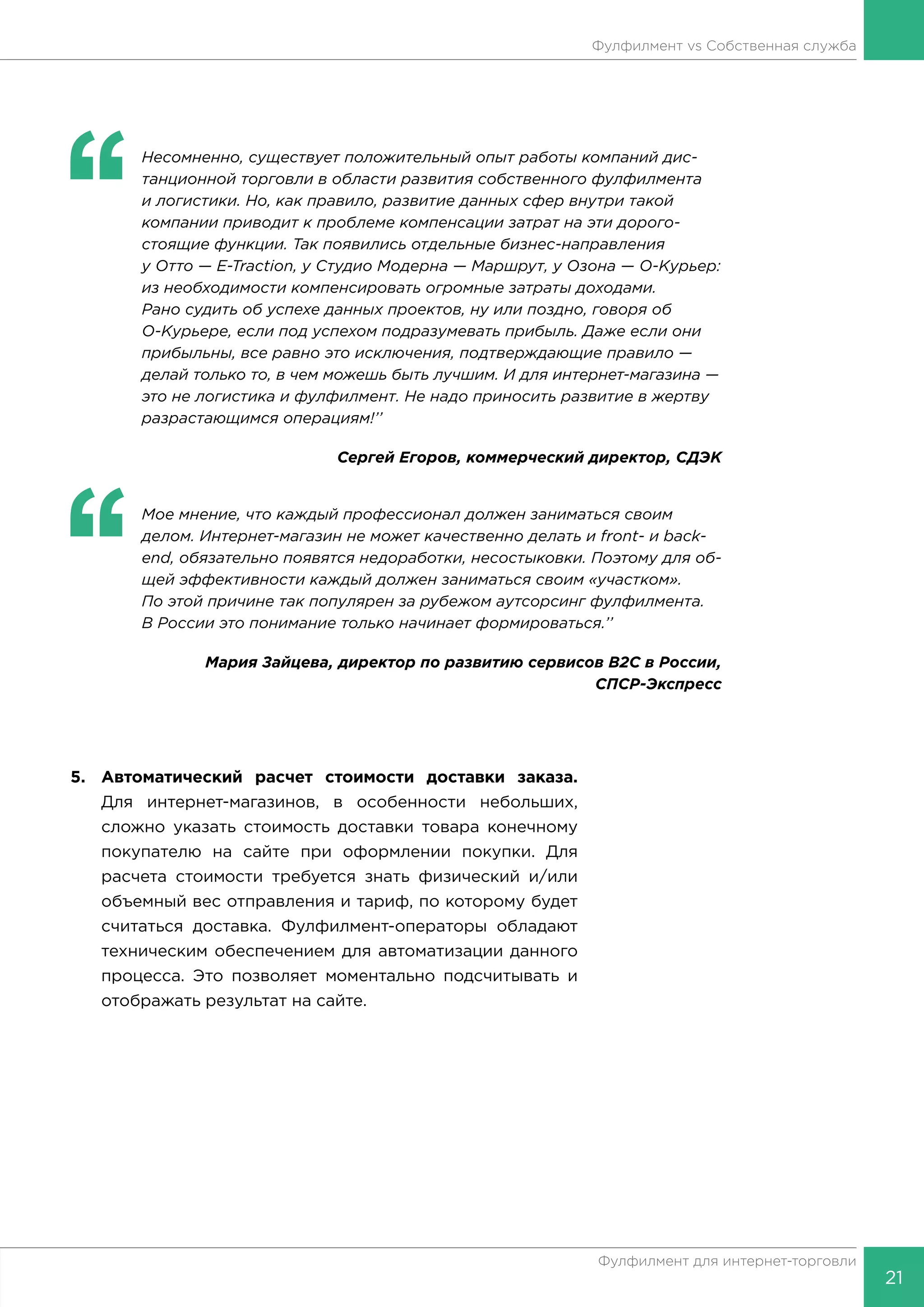 21
Фулфилмент для интернет-торговли
Фулфилмент vs Собственная служба
‘‘
	 Несомненно, существует положительный опыт работы компаний дис-
танционной торговли в области развития собственного фулфилмента
и логистики. Но, как правило, развитие данных сфер внутри такой
компании приводит к проблеме компенсации затрат на эти дорого-
стоящие функции. Так появились отдельные бизнес-направления
у Отто — E-Traction, у Студио Модерна — Маршрут, у Озона — О-Курьер:
из необходимости компенсировать огромные затраты доходами.
Рано судить об успехе данных проектов, ну или поздно, говоря об
О-Курьере, если под успехом подразумевать прибыль. Даже если они
прибыльны, все равно это исключения, подтверждающие правило —
делай только то, в чем можешь быть лучшим. И для интернет-магазина —
это не логистика и фулфилмент. Не надо приносить развитие в жертву
разрастающимся операциям!’’
Сергей Егоров, коммерческий директор, СДЭК
‘‘
	 Мое мнение, что каждый профессионал должен заниматься своим
делом. Интернет-магазин не может качественно делать и front- и back-
end, обязательно появятся недоработки, несостыковки. Поэтому для об-
щей эффективности каждый должен заниматься своим «участком».
По этой причине так популярен за рубежом аутсорсинг фулфилмента.
В России это понимание только начинает формироваться.’’
Мария Зайцева, директор по развитию сервисов B2C в России,
СПСР-Экспресс
5.	 Автоматический расчет стоимости доставки заказа.
Для интернет-магазинов, в особенности небольших,
сложно указать стоимость доставки товара конечному
покупателю на сайте при оформлении покупки. Для
расчета стоимости требуется знать физический и/или
объемный вес отправления и тариф, по которому будет
считаться доставка. Фулфилмент-операторы обладают
техническим обеспечением для автоматизации данного
процесса. Это позволяет моментально подсчитывать и
отображать результат на сайте.
 