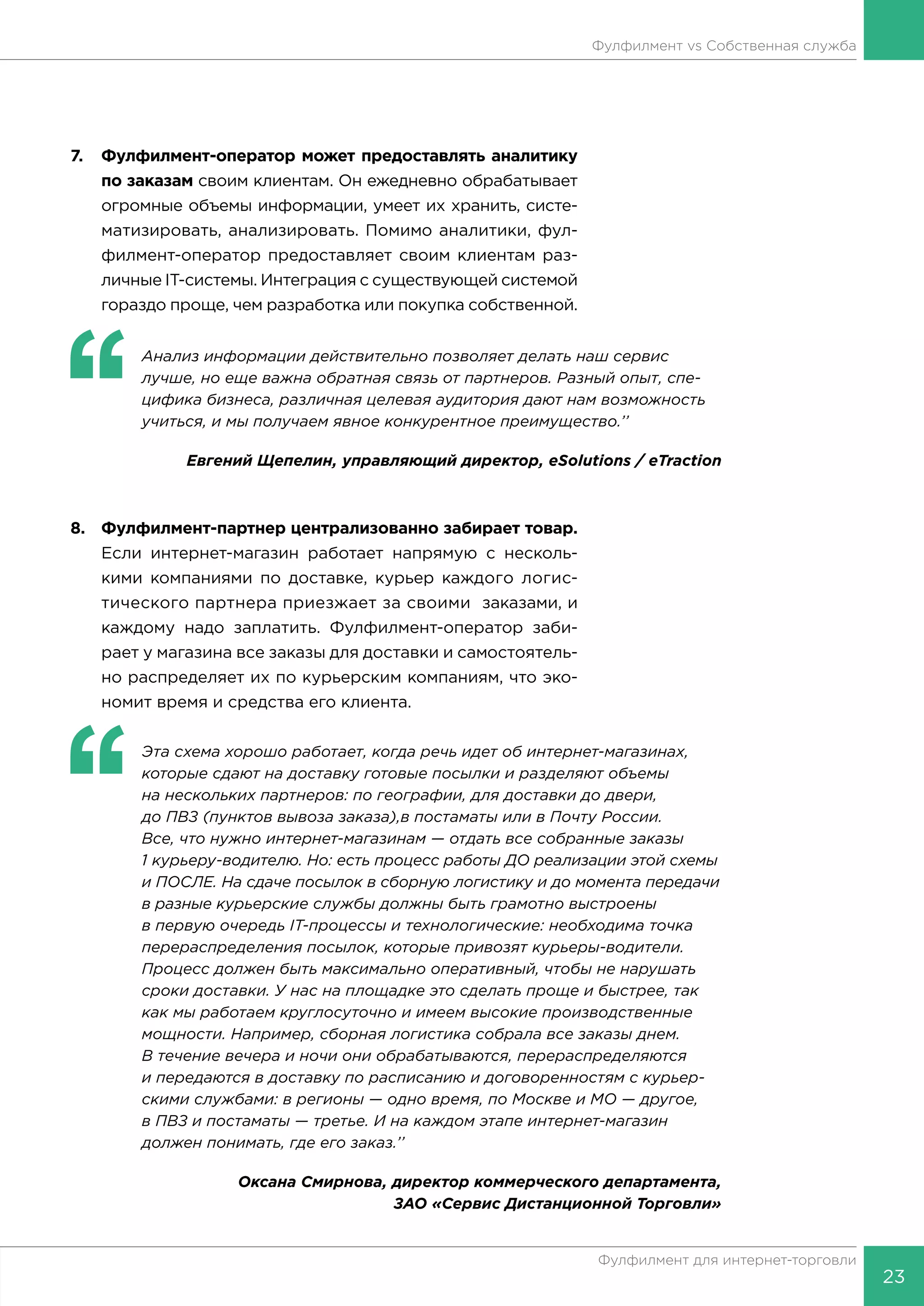 23
Фулфилмент для интернет-торговли
Фулфилмент vs Собственная служба
7.	 Фулфилмент-оператор может предоставлять аналитику
по заказам своим клиентам. Он ежедневно обрабатывает
огромные объемы информации, умеет их хранить, систе-
матизировать, анализировать. Помимо аналитики, фул-
филмент-оператор предоставляет своим клиентам раз-
личные IT-системы. Интеграция с существующей системой
гораздо проще, чем разработка или покупка собственной.
‘‘
	 Анализ информации действительно позволяет делать наш сервис
лучше, но еще важна обратная связь от партнеров. Разный опыт, спе-
цифика бизнеса, различная целевая аудитория дают нам возможность
учиться, и мы получаем явное конкурентное преимущество.’’
Евгений Щепелин, управляющий директор, eSolutions / eTraction
8.	 Фулфилмент-партнер централизованно забирает товар.
Если интернет-магазин работает напрямую с несколь-
кими компаниями по доставке, курьер каждого логис-
тического партнера приезжает за своими заказами, и
каждому надо заплатить. Фулфилмент-оператор заби-
рает у магазина все заказы для доставки и самостоятель-
но распределяет их по курьерским компаниям, что эко-
номит время и средства его клиента.
‘‘
	 Эта схема хорошо работает, когда речь идет об интернет-магазинах,
которые сдают на доставку готовые посылки и разделяют объемы
на нескольких партнеров: по географии, для доставки до двери,
до ПВЗ (пунктов вывоза заказа),в постаматы или в Почту России.
Все, что нужно интернет-магазинам — отдать все собранные заказы
1 курьеру-водителю. Но: есть процесс работы ДО реализации этой схемы
и ПОСЛЕ. На сдаче посылок в сборную логистику и до момента передачи
в разные курьерские службы должны быть грамотно выстроены
в первую очередь IT-процессы и технологические: необходима точка
перераспределения посылок, которые привозят курьеры-водители.
Процесс должен быть максимально оперативный, чтобы не нарушать
сроки доставки. У нас на площадке это сделать проще и быстрее, так
как мы работаем круглосуточно и имеем высокие производственные
мощности. Например, сборная логистика собрала все заказы днем.
В течение вечера и ночи они обрабатываются, перераспределяются
и передаются в доставку по расписанию и договоренностям с курьер-
скими службами: в регионы — одно время, по Москве и МО — другое,
в ПВЗ и постаматы — третье. И на каждом этапе интернет-магазин
должен понимать, где его заказ.’’
Оксана Смирнова, директор коммерческого департамента,
ЗАО «Сервис Дистанционной Торговли»
 