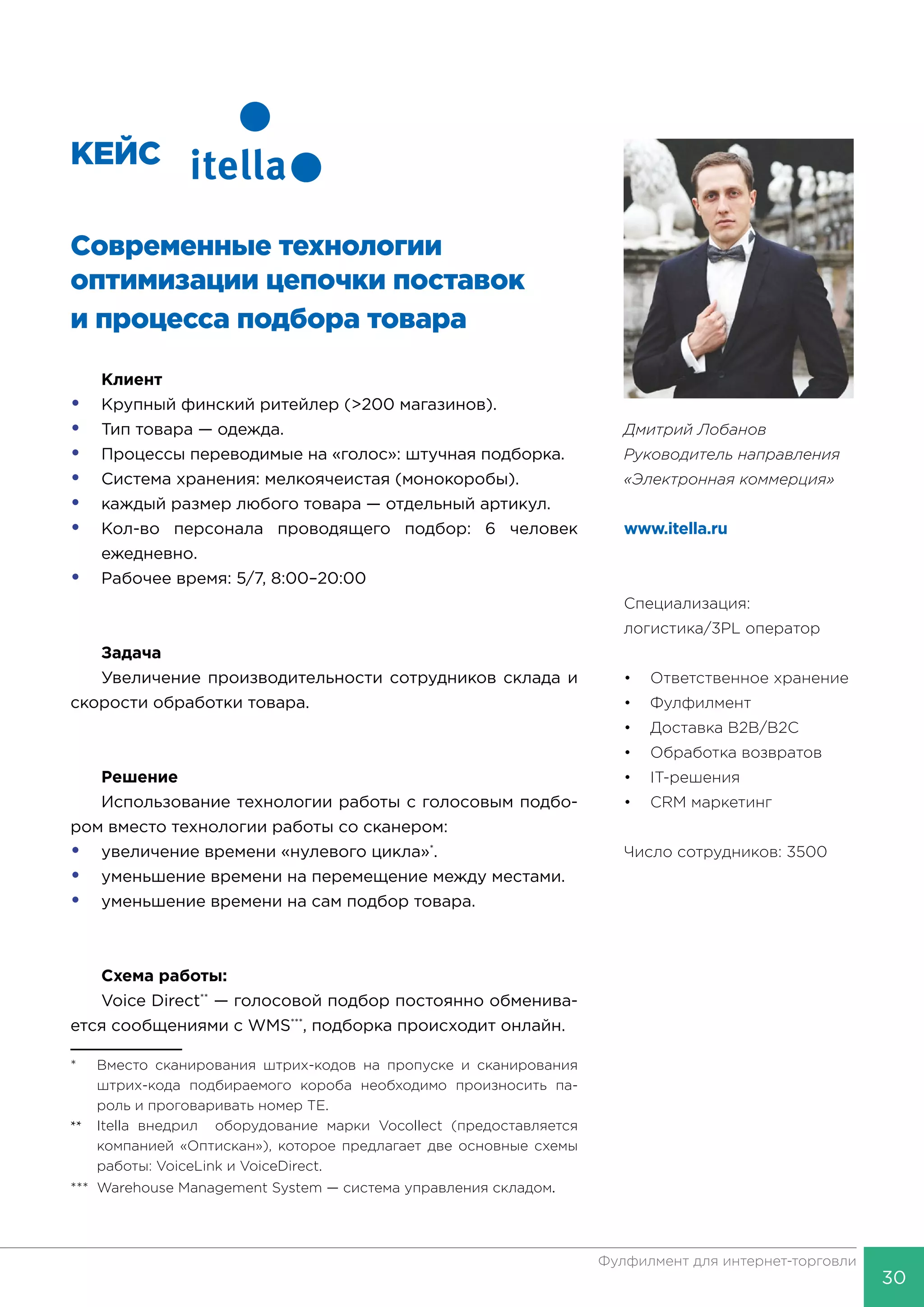 30
Фулфилмент для интернет-торговли
КЕЙС
Современные технологии
оптимизации цепочки поставок
и процесса подбора товара
Клиент
•	 Крупный финский ритейлер (>200 магазинов).
•	 Тип товара — одежда.
•	 Процессы переводимые на «голос»: штучная подборка.
•	 Система хранения: мелкоячеистая (монокоробы).
•	 каждый размер любого товара — отдельный артикул.
•	 Кол-во персонала проводящего подбор: 6 человек
	ежедневно.
•	 Рабочее время: 5/7, 8:00–20:00
Задача
Увеличение производительности сотрудников склада и
скорости обработки товара.
Решение
Использование технологии работы с голосовым подбо-
ром вместо технологии работы со сканером:
•	 увеличение времени «нулевого цикла»*
.
•	 уменьшение времени на перемещение между местами.
•	 уменьшение времени на сам подбор товара.
Схема работы:
Voice Direct**
— голосовой подбор постоянно обменива-
ется сообщениями с WMS***
, подборка происходит онлайн.
*	 Вместо сканирования штрих-кодов на пропуске и сканирования
	 штрих-кода подбираемого короба необходимо произносить па-
	 роль и проговаривать номер ТЕ.
**	 Itella внедрил оборудование марки Vocollect (предоставляется
	 компанией «Оптискан»), которое предлагает две основные схемы
	 работы: VoiceLink и VoiceDirect.
***	 Warehouse Management System — система управления складом.
Специализация:
логистика/3PL оператор
•	 Ответственное хранение
•	Фулфилмент
•	 Доставка B2B/B2C
•	 Обработка возвратов
•	IT-решения
•	 CRM маркетинг
Число сотрудников: 3500
Дмитрий Лобанов
Руководитель направления
«Электронная коммерция»
www.itella.ru
 