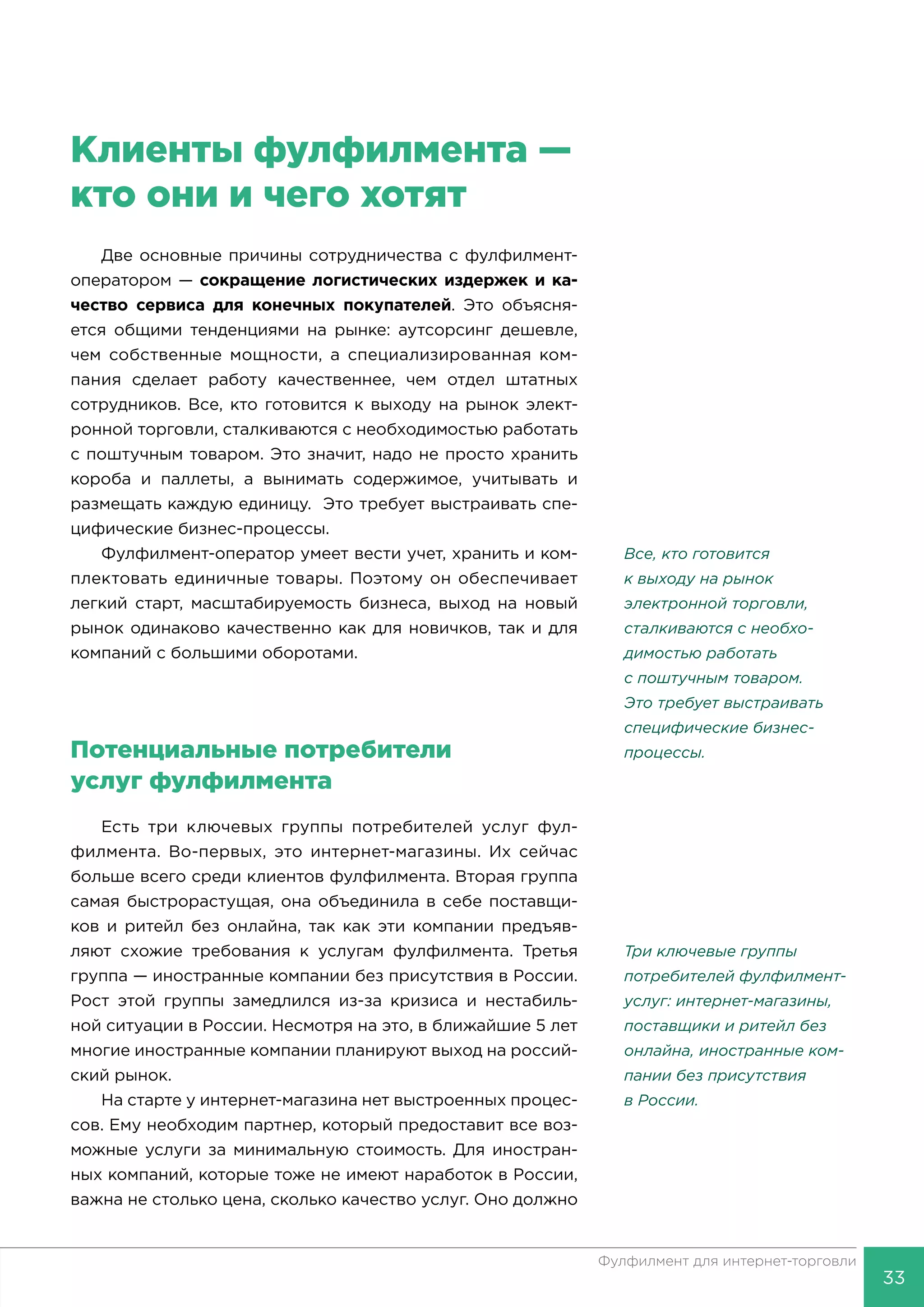 33
Фулфилмент для интернет-торговли
Клиенты фулфилмента —
кто они и чего хотят
Две основные причины сотрудничества с фулфилмент-
оператором — сокращение логистических издержек и ка-
чество сервиса для конечных покупателей. Это объясня-
ется общими тенденциями на рынке: аутсорсинг дешевле,
чем собственные мощности, а специализированная ком-
пания сделает работу качественнее, чем отдел штатных
сотрудников. Все, кто готовится к выходу на рынок элект-
ронной торговли, сталкиваются с необходимостью работать
с поштучным товаром. Это значит, надо не просто хранить
короба и паллеты, а вынимать содержимое, учитывать и
размещать каждую единицу. Это требует выстраивать спе-
цифические бизнес-процессы.
Фулфилмент-оператор умеет вести учет, хранить и ком-
плектовать единичные товары. Поэтому он обеспечивает
легкий старт, масштабируемость бизнеса, выход на новый
рынок одинаково качественно как для новичков, так и для
компаний с большими оборотами.
Потенциальные потребители
услуг фулфилмента
Есть три ключевых группы потребителей услуг фул-
филмента. Во-первых, это интернет-магазины. Их сейчас
больше всего среди клиентов фулфилмента. Вторая группа
самая быстрорастущая, она объединила в себе поставщи-
ков и ритейл без онлайна, так как эти компании предъяв-
ляют схожие требования к услугам фулфилмента. Третья
группа — иностранные компании без присутствия в России.
Рост этой группы замедлился из-за кризиса и нестабиль-
ной ситуации в России. Несмотря на это, в ближайшие 5 лет
многие иностранные компании планируют выход на россий-
ский рынок.
На старте у интернет-магазина нет выстроенных процес-
сов. Ему необходим партнер, который предоставит все воз-
можные услуги за минимальную стоимость. Для иностран-
ных компаний, которые тоже не имеют наработок в России,
важна не столько цена, сколько качество услуг. Оно должно
Все, кто готовится
к выходу на рынок
электронной тор­говли,
сталкиваются с необхо-
димостью работать
с поштуч­ным товаром.
Это требует выстраивать
специфические бизнес-
процессы.
Три ключевые группы
потребителей фулфилмент-
услуг: интернет-магазины,
поставщики и ритейл без
онлайна, иностранные ком-
пании без присутствия
в России.
 