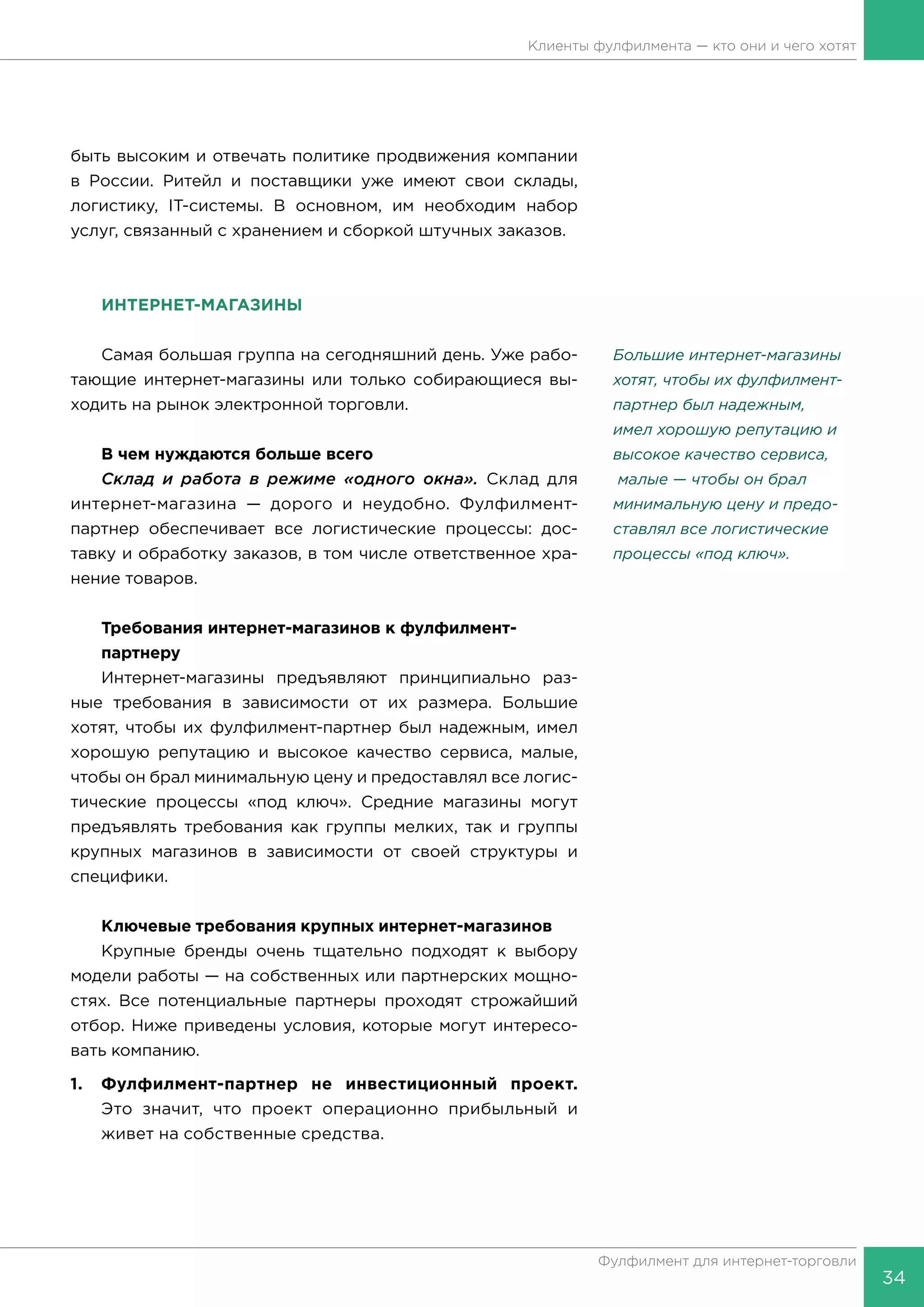 34
Фулфилмент для интернет-торговли
Клиенты фулфилмента — кто они и чего хотят
быть высоким и отвечать политике продвижения компании
в России. Ритейл и поставщики уже имеют свои склады,
логистику, IT-системы. В основном, им необходим набор
услуг, связанный с хранением и сборкой штучных заказов.
ИНТЕРНЕТ-МАГАЗИНЫ
Самая большая группа на сегодняшний день. Уже рабо-
тающие интернет-магазины или только собирающиеся вы-
ходить на рынок электронной торговли.
В чем нуждаются больше всего
Склад и работа в режиме «одного окна». Склад для
интернет-магазина — дорого и неудобно. Фулфилмент-
партнер обеспечивает все логистические процессы: дос-
тавку и обработку заказов, в том числе ответственное хра-
нение товаров.
Требования интернет-магазинов к фулфилмент-
	партнеру
Интернет-магазины предъявляют принципиально раз-
ные требования в зависимости от их размера. Большие
хотят, чтобы их фулфилмент-партнер был надежным, имел
хорошую репутацию и высокое качество сервиса, малые,
чтобы он брал минимальную цену и предоставлял все логис-
тические процессы «под ключ». Средние магазины могут
предъявлять требования как группы мелких, так и группы
крупных магазинов в зависимости от своей структуры и
специфики.
Ключевые требования крупных интернет-магазинов
Крупные бренды очень тщательно подходят к выбору
модели работы — на собственных или партнерских мощно-
стях. Все потенциальные партнеры проходят строжайший
отбор. Ниже приведены условия, которые могут интересо-
вать компанию.
1.	 Фулфилмент-партнер не инвестиционный проект.
Это значит, что проект операционно прибыльный и
живет на собственные средства.
Большие интернет-магазины
хотят, чтобы их фулфилмент-
партнер был надежным,
имел хоро­шую репутацию и
высокое качество сервиса,
малые — чтобы он брал
минимальную цену и предо-
ставлял все логистиче­ские
процессы «под ключ».
 