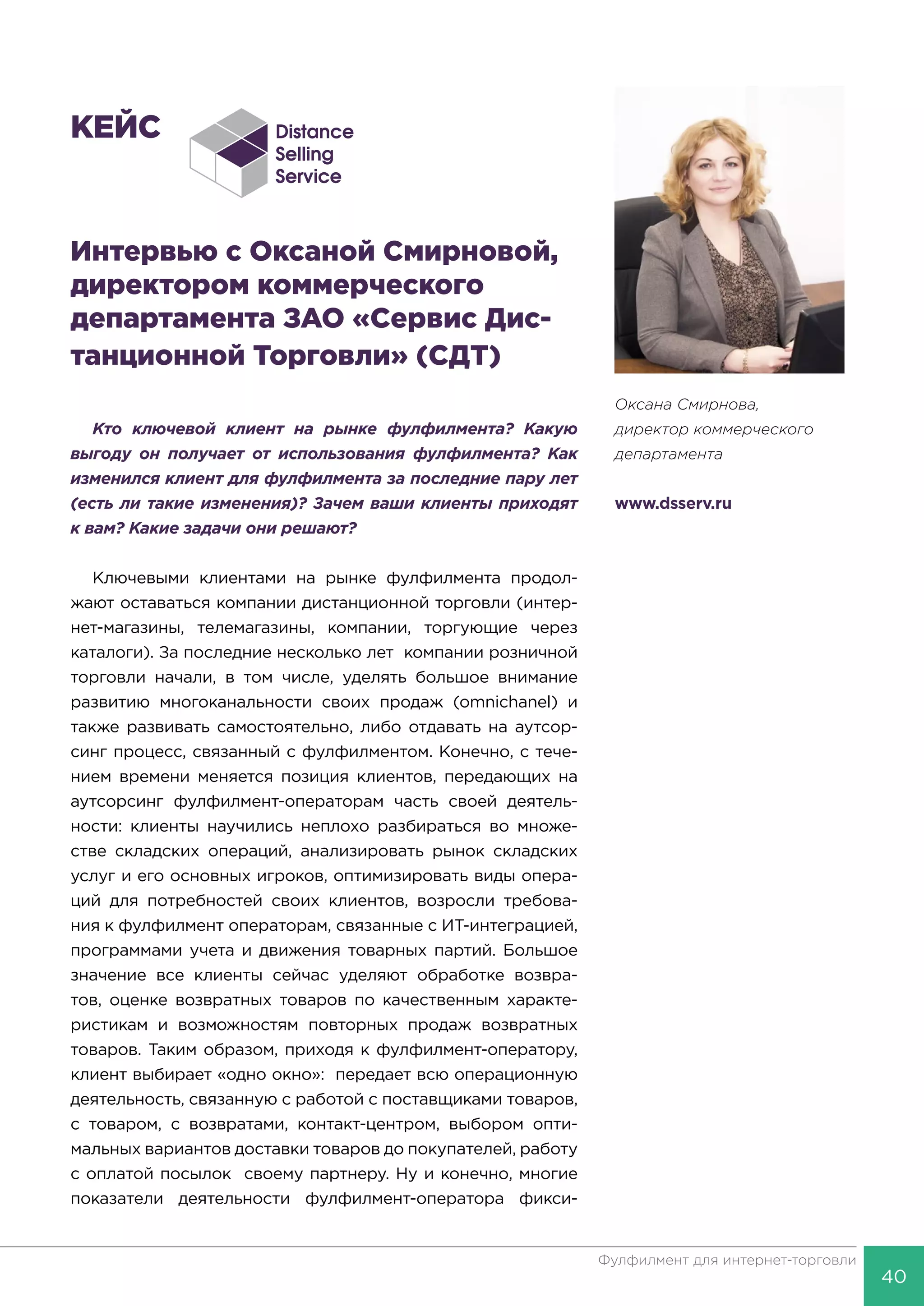 40
Фулфилмент для интернет-торговли
КЕЙС
Интервью с Оксаной Смирновой,
директором коммерческого
департамента ЗАО «Сервис Дис-
танционной Торговли» (СДТ)
Кто ключевой клиент на рынке фулфилмента? Какую
выгоду он получает от использования фулфилмента? Как
изменился клиент для фулфилмента за последние пару лет
(есть ли такие изменения)? Зачем ваши клиенты приходят
к вам? Какие задачи они решают?
Ключевыми клиентами на рынке фулфилмента продол-
жают оставаться компании дистанционной торговли (интер-
нет-магазины, телемагазины, компании, торгующие через
каталоги). За последние несколько лет компании розничной
торговли начали, в том числе, уделять большое внимание
развитию многоканальности своих продаж (omnichanel) и
также развивать самостоятельно, либо отдавать на аутсор-
синг процесс, связанный с фулфилментом. Конечно, с тече-
нием времени меняется позиция клиентов, передающих на
аутсорсинг фулфилмент-операторам часть своей деятель-
ности: клиенты научились неплохо разбираться во множе-
стве складских операций, анализировать рынок складских
услуг и его основных игроков, оптимизировать виды опера-
ций для потребностей своих клиентов, возросли требова-
ния к фулфилмент операторам, связанные с ИТ-интеграцией,
программами учета и движения товарных партий. Большое
значение все клиенты сейчас уделяют обработке возвра-
тов, оценке возвратных товаров по качественным характе-
ристикам и возможностям повторных продаж возвратных
товаров. Таким образом, приходя к фулфилмент-оператору,
клиент выбирает «одно окно»: передает всю операционную
деятельность, связанную с работой с поставщиками товаров,
с товаром, с возвратами, контакт-центром, выбором опти-
мальных вариантов доставки товаров до покупателей, работу
с оплатой посылок своему партнеру. Ну и конечно, многие
показатели деятельности фулфилмент-оператора фикси-
Оксана Cмирнова,
директор коммерческого
департамента
www.dsserv.ru
 