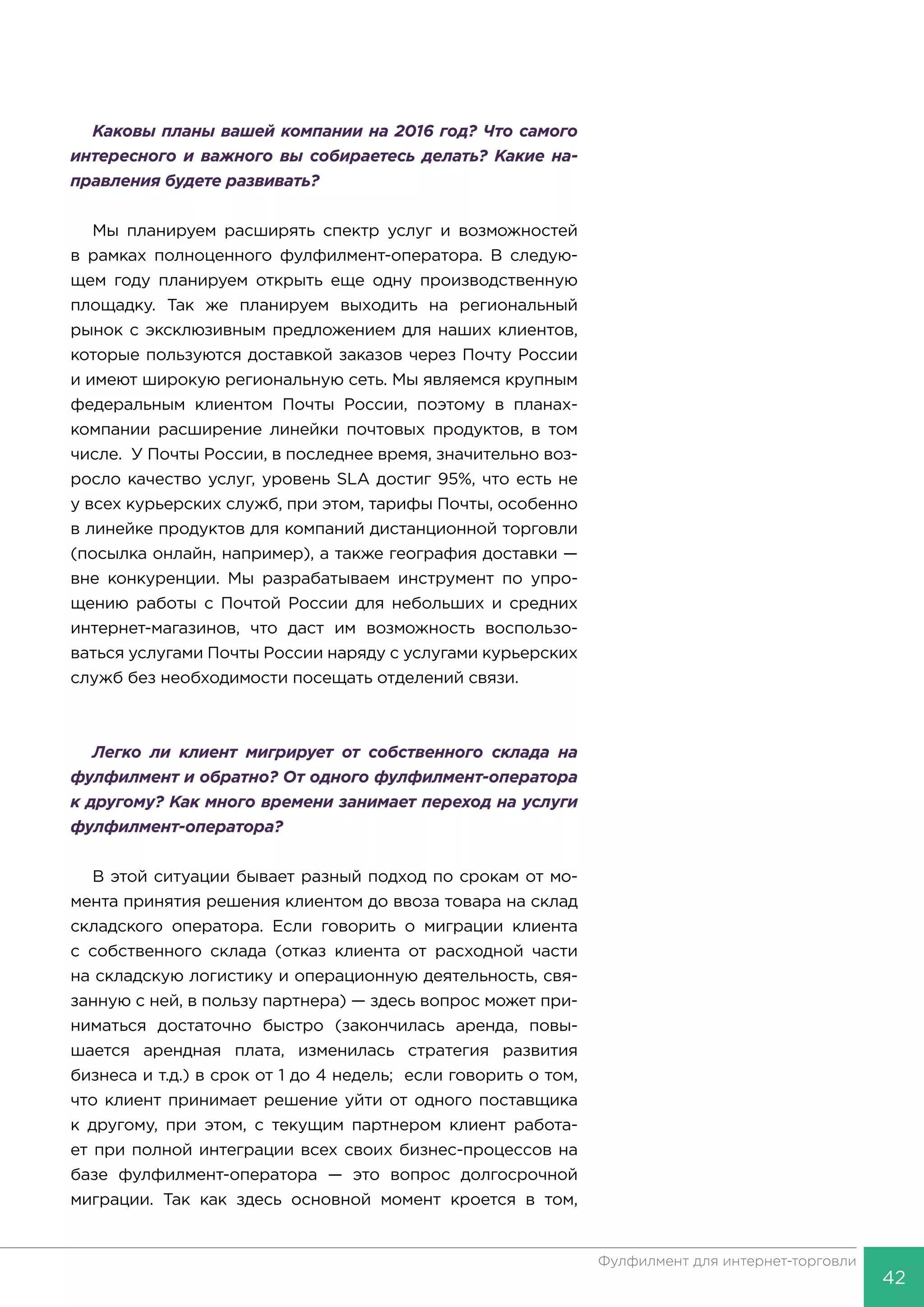 42
Фулфилмент для интернет-торговли
Каковы планы вашей компании на 2016 год? Что самого
интересного и важного вы собираетесь делать? Какие на-
правления будете развивать?
Мы планируем расширять спектр услуг и возможностей
в рамках полноценного фулфилмент-оператора. В следую-
щем году планируем открыть еще одну производственную
площадку. Так же планируем выходить на региональный
рынок с эксклюзивным предложением для наших клиентов,
которые пользуются доставкой заказов через Почту России
и имеют широкую региональную сеть. Мы являемся крупным
федеральным клиентом Почты России, поэтому в планах-
компании расширение линейки почтовых продуктов, в том
числе. У Почты России, в последнее время, значительно воз-
росло качество услуг, уровень SLA достиг 95%, что есть не
у всех курьерских служб, при этом, тарифы Почты, особенно
в линейке продуктов для компаний дистанционной торговли
(посылка онлайн, например), а также география доставки —
вне конкуренции. Мы разрабатываем инструмент по упро-
щению работы с Почтой России для небольших и средних
интернет-магазинов, что даст им возможность воспользо-
ваться услугами Почты России наряду с услугами курьерских
служб без необходимости посещать отделений связи.
Легко ли клиент мигрирует от собственного склада на
фулфилмент и обратно? От одного фулфилмент-оператора
к другому? Как много времени занимает переход на услуги
фулфилмент-оператора?
В этой ситуации бывает разный подход по срокам от мо-
мента принятия решения клиентом до ввоза товара на склад
складского оператора. Если говорить о миграции клиента
с собственного склада (отказ клиента от расходной части
на складскую логистику и операционную деятельность, свя-
занную с ней, в пользу партнера) — здесь вопрос может при-
ниматься достаточно быстро (закончилась аренда, повы-
шается арендная плата, изменилась стратегия развития
бизнеса и т.д.) в срок от 1 до 4 недель; если говорить о том,
что клиент принимает решение уйти от одного поставщика
к другому, при этом, с текущим партнером клиент работа-
ет при полной интеграции всех своих бизнес-процессов на
базе фулфилмент-оператора — это вопрос долгосрочной
миграции. Так как здесь основной момент кроется в том,
 