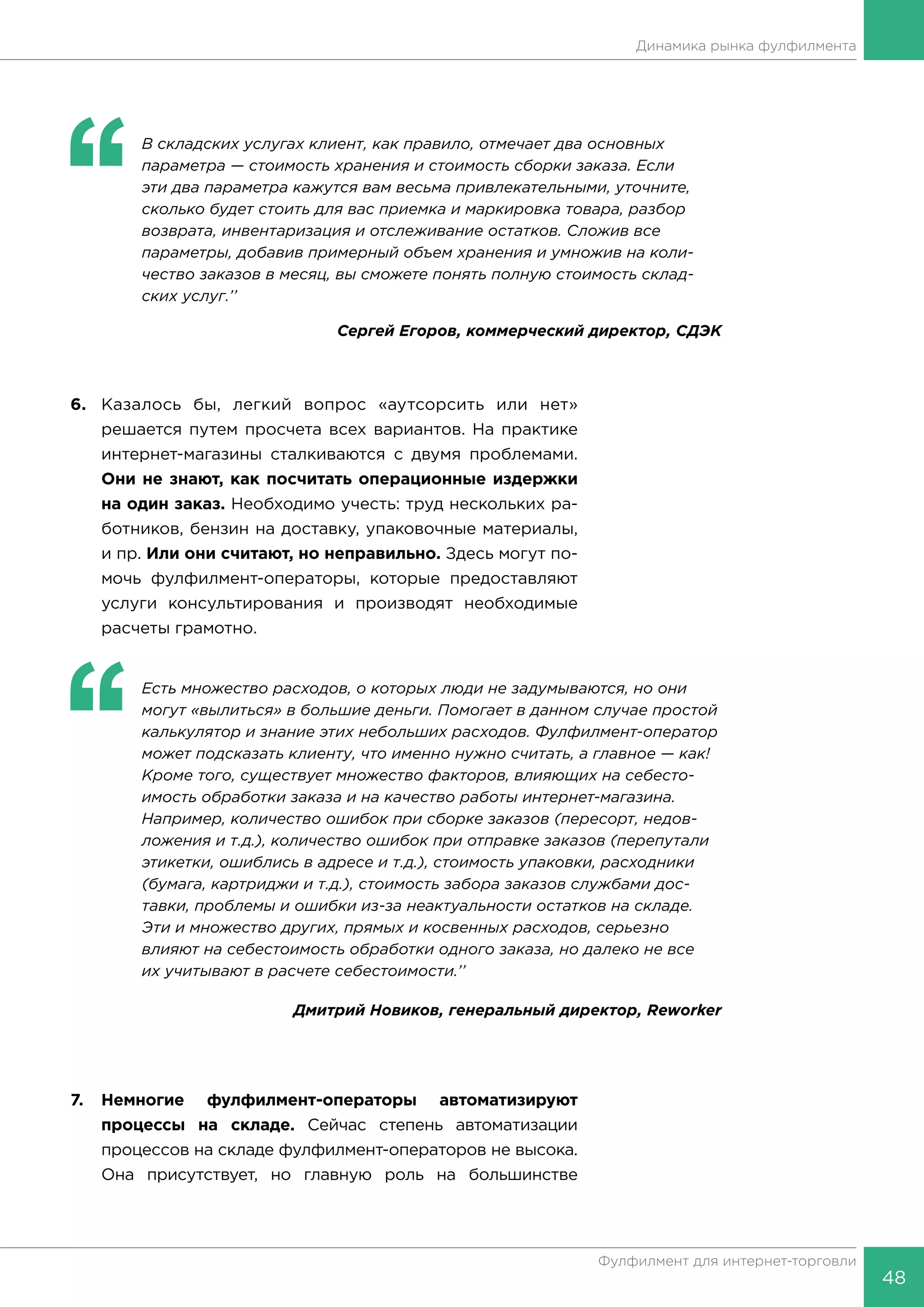 48
Фулфилмент для интернет-торговли
Динамика рынка фулфилмента
‘‘
	 В складских услугах клиент, как правило, отмечает два основных
параметра — стоимость хранения и стоимость сборки заказа. Если
эти два параметра кажутся вам весьма привлекательными, уточните,
сколько будет стоить для вас приемка и маркировка товара, разбор
возврата, инвентаризация и отслеживание остатков. Сложив все
параметры, добавив примерный объем хранения и умножив на коли-
чество заказов в месяц, вы сможете понять полную стоимость склад-
ских услуг.’’
Сергей Егоров, коммерческий директор, СДЭК
6.	 Казалось бы, легкий вопрос «аутсорсить или нет»
решается путем просчета всех вариантов. На практике
интернет-магазины сталкиваются с двумя проблемами.
Они не знают, как посчитать операционные издержки
на один заказ. Необходимо учесть: труд нескольких ра-
ботников, бензин на доставку, упаковочные материалы,
и пр. Или они считают, но неправильно. Здесь могут по-
мочь фулфилмент-операторы, которые предоставляют
услуги консультирования и производят необходимые
расчеты грамотно.
‘‘
	 Есть множество расходов, о которых люди не задумываются, но они
могут «вылиться» в большие деньги. Помогает в данном случае простой
калькулятор и знание этих небольших расходов. Фулфилмент-оператор
может подсказать клиенту, что именно нужно считать, а главное — как!
Кроме того, существует множество факторов, влияющих на себесто-
имость обработки заказа и на качество работы интернет-магазина.
Например, количество ошибок при сборке заказов (пересорт, недов-
ложения и т.д.), количество ошибок при отправке заказов (перепутали
этикетки, ошиблись в адресе и т.д.), стоимость упаковки, расходники
(бумага, картриджи и т.д.), стоимость забора заказов службами дос-
тавки, проблемы и ошибки из-за неактуальности остатков на складе.
Эти и множество других, прямых и косвенных расходов, серьезно
влияют на себестоимость обработки одного заказа, но далеко не все
их учитывают в расчете себестоимости.’’
Дмитрий Новиков, генеральный директор, Reworker
7.	Немногие фулфилмент-операторы автоматизируют
процессы на складе. Сейчас степень автоматизации
процессов на складе фулфилмент-операторов не высока.
Она присутствует, но главную роль на большинстве
 