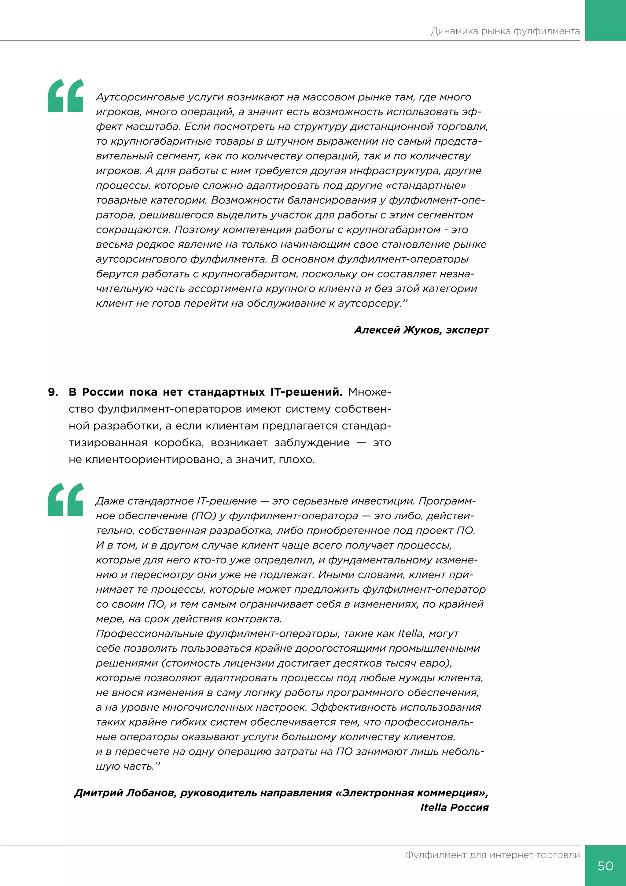 50
Фулфилмент для интернет-торговли
Динамика рынка фулфилмента
‘‘
	 Аутсорсинговые услуги возникают на массовом рынке там, где много
игроков, много операций, а значит есть возможность использовать эф-
фект масштаба. Если посмотреть на структуру дистанционной торговли,
то крупногабаритные товары в штучном выражении не самый предста-
вительный сегмент, как по количеству операций, так и по количеству
игроков. А для работы с ним требуется другая инфраструктура, другие
процессы, которые сложно адаптировать под другие «стандартные»
товарные категории. Возможности балансирования у фулфилмент-опе-
ратора, решившегося выделить участок для работы с этим сегментом
сокращаются. Поэтому компетенция работы с крупногабаритом - это
весьма редкое явление на только начинающим свое становление рынке
аутсорсингового фулфилмента. В основном фулфилмент-операторы
берутся работать с крупногабаритом, поскольку он составляет незна-
чительную часть ассортимента крупного клиента и без этой категории
клиент не готов перейти на обслуживание к аутсорсеру.’’
Алексей Жуков, эксперт
9.	 В России пока нет стандартных IT-решений. Множе-
ство фулфилмент-операторов имеют систему собствен-
ной разработки, а если клиентам предлагается стандар-
тизированная коробка, возникает заблуждение — это
не клиентоориентировано, а значит, плохо.
‘‘
	 Даже стандартное IT-решение — это серьезные инвестиции. Программ-
ное обеспечение (ПО) у фулфилмент-оператора — это либо, действи-
тельно, собственная разработка, либо приобретенное под проект ПО.
И в том, и в другом случае клиент чаще всего получает процессы,
которые для него кто-то уже определил, и фундаментальному измене-
нию и пересмотру они уже не подлежат. Иными словами, клиент при-
нимает те процессы, которые может предложить фулфилмент-оператор
со своим ПО, и тем самым ограничивает себя в изменениях, по крайней
мере, на срок действия контракта.
Профессиональные фулфилмент-операторы, такие как Itella, могут
себе позволить пользоваться крайне дорогостоящими промышленными
решениями (стоимость лицензии достигает десятков тысяч евро),
которые позволяют адаптировать процессы под любые нужды клиента,
не внося изменения в саму логику работы программного обеспечения,
а на уровне многочисленных настроек. Эффективность использования
таких крайне гибких систем обеспечивается тем, что профессиональ-
ные операторы оказывают услуги большому количеству клиентов,
и в пересчете на одну операцию затраты на ПО занимают лишь неболь-
шую часть.’’
Дмитрий Лобанов, руководитель направления «Электронная коммерция»,
Itella Россия
 
