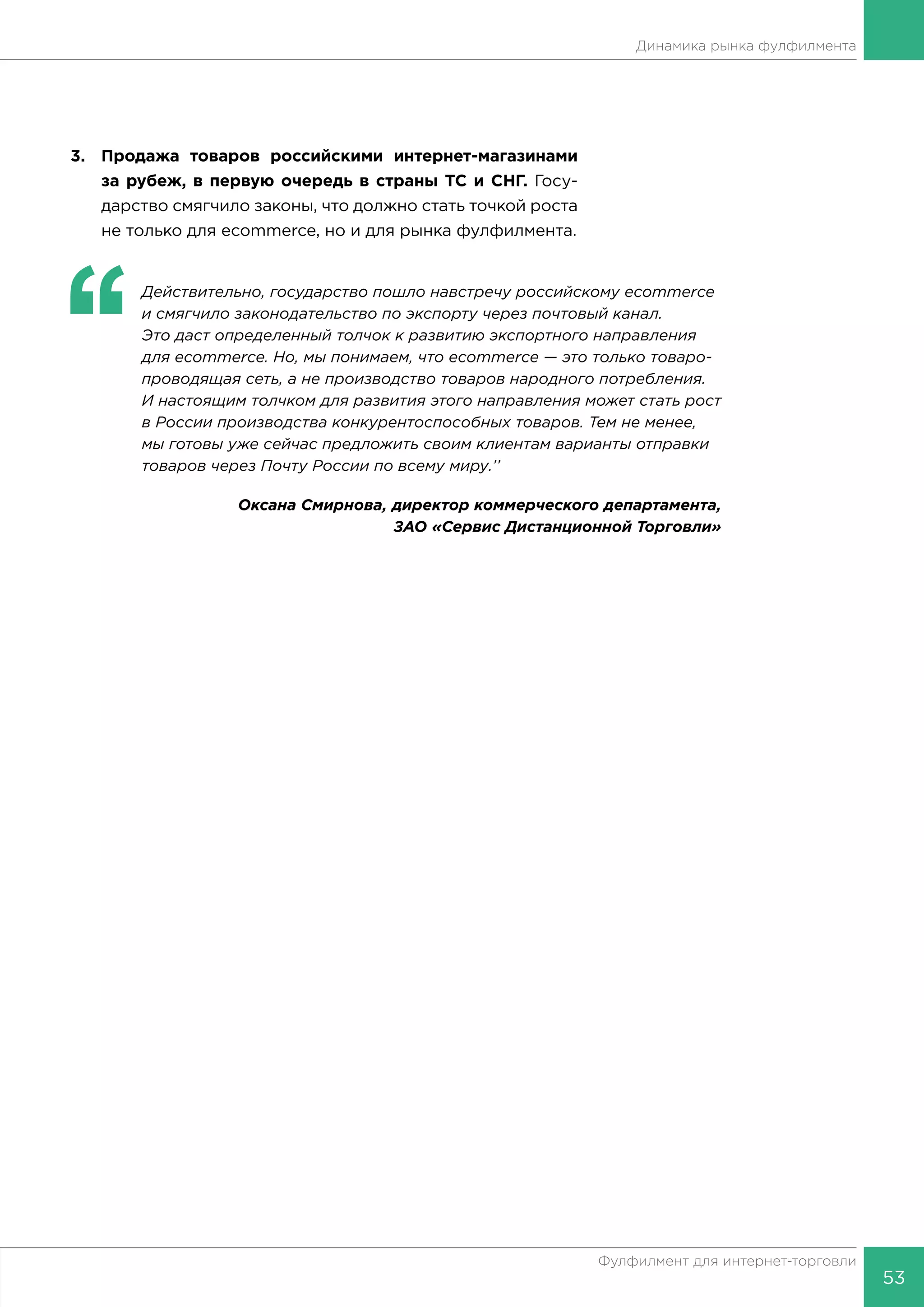 53
Фулфилмент для интернет-торговли
Динамика рынка фулфилмента
3.	 Продажа товаров российскими интернет-магазинами
за рубеж, в первую очередь в страны ТС и СНГ. Госу-
дарство смягчило законы, что должно стать точкой роста
не только для ecommerce, но и для рынка фулфилмента.
‘‘
	 Действительно, государство пошло навстречу российскому ecommerce
и смягчило законодательство по экспорту через почтовый канал.
Это даст определенный толчок к развитию экспортного направления
для ecommerce. Но, мы понимаем, что ecommerce — это только товаро-
проводящая сеть, а не производство товаров народного потребления.
И настоящим толчком для развития этого направления может стать рост
в России производства конкурентоспособных товаров. Тем не менее,
мы готовы уже сейчас предложить своим клиентам варианты отправки
товаров через Почту России по всему миру.’’
Оксана Смирнова, директор коммерческого департамента,
ЗАО «Сервис Дистанционной Торговли»
 