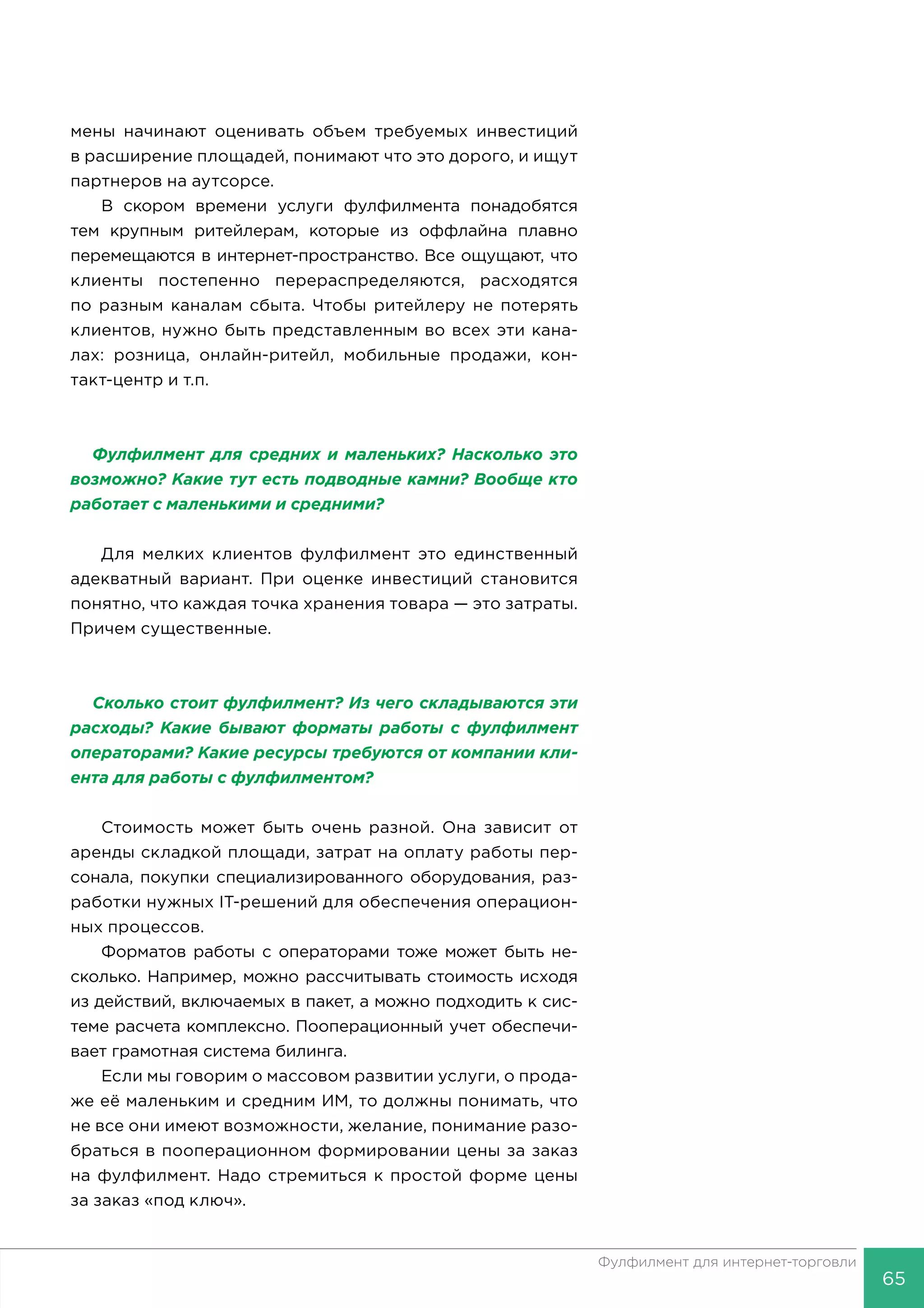 65
Фулфилмент для интернет-торговли
мены начинают оценивать объем требуемых инвестиций
в расширение площадей, понимают что это дорого, и ищут
партнеров на аутсорсе.
В скором времени услуги фулфилмента понадобятся
тем крупным ритейлерам, которые из оффлайна плавно
перемещаются в интернет-пространство. Все ощущают, что
клиенты постепенно перераспределяются, расходятся
по разным каналам сбыта. Чтобы ритейлеру не потерять
клиентов, нужно быть представленным во всех эти кана-
лах: розница, онлайн-ритейл, мобильные продажи, кон-
такт-центр и т.п.
Фулфилмент для средних и маленьких? Насколько это
возможно? Какие тут есть подводные камни? Вообще кто
работает с маленькими и средними?
Для мелких клиентов фулфилмент это единственный
адекватный вариант. При оценке инвестиций становится
понятно, что каждая точка хранения товара — это затраты.
Причем существенные.
Сколько стоит фулфилмент? Из чего складываются эти
расходы? Какие бывают форматы работы с фулфилмент
операторами? Какие ресурсы требуются от компании кли-
ента для работы с фулфилментом?
Стоимость может быть очень разной. Она зависит от
аренды складкой площади, затрат на оплату работы пер-
сонала, покупки специализированного оборудования, раз-
работки нужных IT-решений для обеспечения операцион-
ных процессов.
Форматов работы с операторами тоже может быть не-
сколько. Например, можно рассчитывать стоимость исходя
из действий, включаемых в пакет, а можно подходить к сис-
теме расчета комплексно. Пооперационный учет обеспечи-
вает грамотная система билинга.
Если мы говорим о массовом развитии услуги, о прода-
же её маленьким и средним ИМ, то должны понимать, что
не все они имеют возможности, желание, понимание разо-
браться в пооперационном формировании цены за заказ
на фулфилмент. Надо стремиться к простой форме цены
за заказ «под ключ».
 