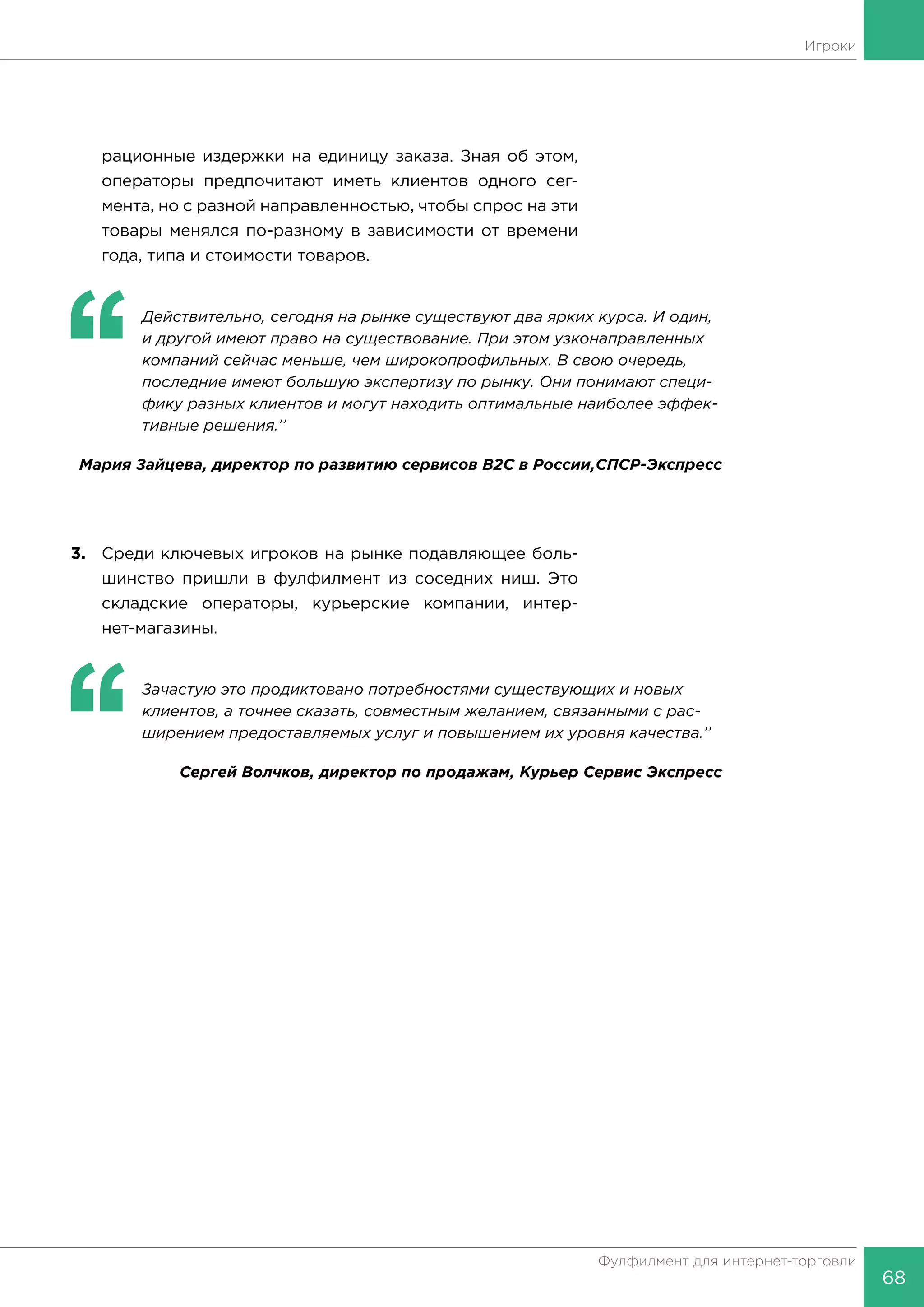 68
Фулфилмент для интернет-торговли
Игроки
рационные издержки на единицу заказа. Зная об этом,
операторы предпочитают иметь клиентов одного сег-
мента, но с разной направленностью, чтобы спрос на эти
товары менялся по-разному в зависимости от времени
года, типа и стоимости товаров.
‘‘
	 Действительно, сегодня на рынке существуют два ярких курса. И один,
и другой имеют право на существование. При этом узконаправленных
компаний сейчас меньше, чем широкопрофильных. В свою очередь,
последние имеют большую экспертизу по рынку. Они понимают специ-
фику разных клиентов и могут находить оптимальные наиболее эффек-
тивные решения.’’
Мария Зайцева, директор по развитию сервисов B2C в России,СПСР-Экспресс
3.	 Среди ключевых игроков на рынке подавляющее боль-
шинство пришли в фулфилмент из соседних ниш. Это
складские операторы, курьерские компании, интер-
нет-магазины.
‘‘
	 Зачастую это продиктовано потребностями существующих и новых
клиентов, а точнее сказать, совместным желанием, связанными с рас-
ширением предоставляемых услуг и повышением их уровня качества.’’
Сергей Волчков, директор по продажам, Курьер Сервис Экспресс
 
