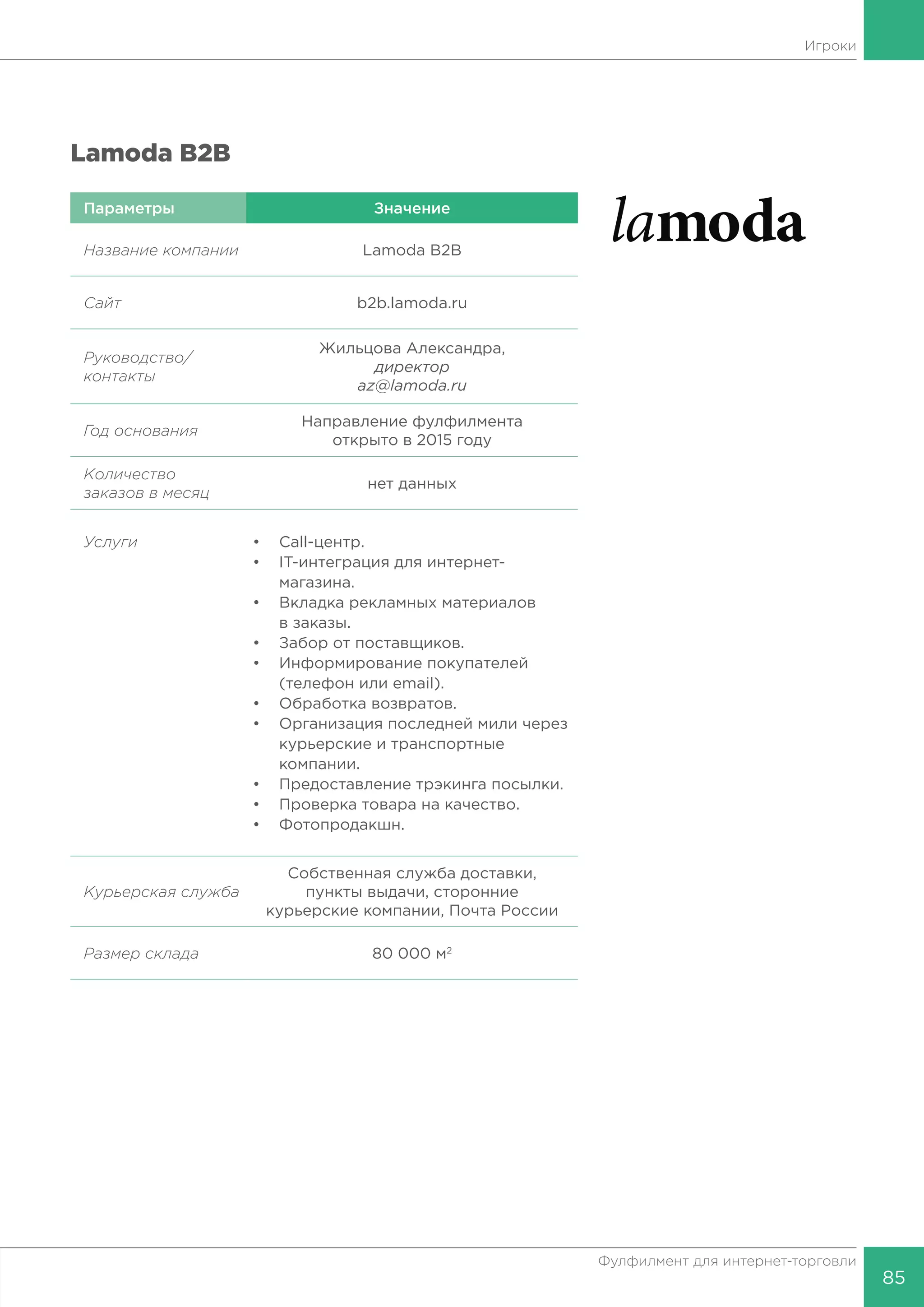 85
Фулфилмент для интернет-торговли
Lamoda B2B
Параметры Значение
Название компании Lamoda B2B
Сайт b2b.lamoda.ru
Руководство/
контакты
Жильцова Александра,
директор
az@lamoda.ru
Год основания
Направление фулфилмента
открыто в 2015 году
Количество
заказов в месяц
нет данных
Услуги •	Call-центр.
•	 IT-интеграция для интернет-
	магазина.
•	 Вкладка рекламных материалов
	 в заказы.
•	 Забор от поставщиков.
•	 Информирование покупателей
	 (телефон или email).
•	 Обработка возвратов.
•	 Организация последней мили через
	 курьерские и транспортные
	компании.
•	 Предоставление трэкинга посылки.
•	 Проверка товара на качество.
•	Фотопродакшн.
Курьерская
служба
Собственная служба доставки,
пункты выдачи, сторонние
курьерские компании, Почта России
Размер склада 80 000 м2
Игроки
 