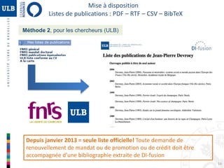 16 
Mise à disposition 
Listes de publications : PDF – RTF – CSV – BibTeX 
Méthode 2, pour les chercheurs (ULB) 
Depuis janvier 2013 = seule liste officielle! Toute demande de 
renouvellement de mandat ou de promotion ou de crédit doit être 
accompagnée d’une bibliographie extraite de DI-fusion 
 