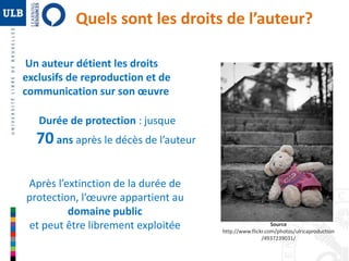 Quels sont les droits de l’auteur? 
Durée de protection : jusque 
70 ans après le décès de l’auteur 
Après l’extinction de la durée de 
protection, l’oeuvre appartient au 
domaine public 
et peut être librement exploitée Source 
http://www.flickr.com/photos/ulricaproduction 
/4937239031/ 
Un auteur détient les droits 
exclusifs de reproduction et de 
communication sur son oeuvre 
 