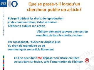 Que se passe-t-il lorsqu’un 
chercheur publie un article? 
Puisqu’il détient les droits de reproduction 
et de communication, il doit autoriser 
l’éditeur à publier son article 
L’éditeur demande souvent une cession 
complète de tous les droits d’auteur 
Par conséquent, l’auteur ne dispose plus 
du droit de reproduire ou de 
communiquer son article librement 
Et il ne peut donc PAS déposer son article en Open 
Access dans DI-fusion, sans l’autorisation de l’éditeur 
 
 