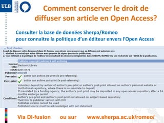 Comment conserver le droit de 
diffuser son article en Open Access? 
Consulter la base de données Sherpa/Romeo 
pour connaitre la politique d’un éditeur envers l’Open Access 
Via DI-fusion ou sur www.sherpa.ac.uk/romeo/ 
 