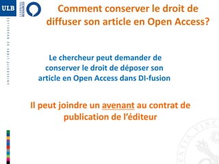 Comment conserver le droit de 
diffuser son article en Open Access? 
Le chercheur peut demander de 
conserver le droit de déposer son 
article en Open Access dans DI-fusion 
Il peut joindre un avenant au contrat de 
publication de l’éditeur 
 
