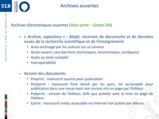 3 
Archives ouvertes 
Archives électroniques ouvertes (Voie verte – Green OA) 
– « Archive, repository » : dépôt, réservoir de documents et de données 
issues de la recherche scientifique et de l’enseignement 
• Auto-archivage par les auteurs sur un serveur 
• Accès ouvert, sans barrières (techniques, économiques, juridiques) 
• Accès au texte complet 
• Interopérabilité 
– Version des documents 
• Preprint : manuscrit soumis pour publication 
• Postprint : manuscrit final révisé par les pairs, tel qu'accepté pour 
publication dans une revue mais non encore mis en page par l'éditeur 
• Pubprint : version de l’éditeur, telle que publiée avec la mise en page de 
l’éditeur 
• Eprint : manuscrit rendu accessible via Internet non publié par ailleurs 
 