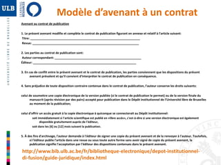 Modèle d’avenant à un contrat 
Avenant au contrat de publication 
1. Le présent avenant modifie et complète le contrat de publication figurant en annexe et relatif à l'article suivant: 
Titre: _________________________________________________________________ 
Revue: _______________________________________________________________ 
2. Les parties au contrat de publication sont: 
Auteur correspondant: ___________________________________________________ 
Éditeur: _____________________________________________________________ 
3. En cas de conflit entre le présent avenant et le contrat de publication, les parties conviennent que les dispositions du présent 
avenant prévalent et qu'il convient d'interpréter le contrat de publication en conséquence. 
4. Sans préjudice de toute disposition contraire contenue dans le contrat de publication, l'auteur conserve les droits suivants: 
celui de soumettre une copie électronique de la version publiée (si le contrat de publication le permet) ou de la version finale du 
manuscrit (après révision par des pairs) accepté pour publication dans le Dépôt institutionnel de l’Université libre de Bruxelles 
au moment de la publication; 
celui d'offrir un accès gratuit à la copie électronique à quiconque se connecterait au Dépôt institutionnel: 
soit immédiatement si l'article scientifique est publié en «libre accès», c'est-à-dire si une version électronique est également 
disponible gratuitement auprès de l'éditeur, 
soit dans les [6] ou [12] mois suivant la publication. 
5. À des fins d'archivage, l'auteur demande à l'éditeur de signer une copie du présent avenant et de la renvoyer à l'auteur. Toutefois, 
si l'éditeur publie l'article dans une revue ou sous toute autre forme sans avoir signé de copie du présent avenant, la 
publication signifie l'acceptation par l'éditeur des dispositions contenues dans le présent avenant. 
http://www.bib.ulb.ac.be/fr/bibliotheque-electronique/depot-institutionnel-di- 
fusion/guide-juridique/index.html 
 