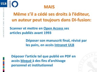 MAIS 
Même s’il a cédé ses droits à l’éditeur, 
un auteur peut toujours dans DI-fusion: 
Scanner et mettre en Open Access ses 
articles publiés avant 1993 
Déposer son manuscrit final, révisé par 
les pairs, en accès Intranet ULB 
Déposer l’article tel que publié en PDF en 
accès bloqué à des fins d’archivage 
personnel et institutionnel 
 