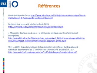 Références 
Guide juridique DI-fusion http://www.bib.ulb.ac.be/fr/bibliotheque-electronique/depot-institutionnel- 
di-fusion/guide-juridique/index.html 
Règlement de propriété intellectuelle de l’ULB 
http://www.ulb.ac.be/ulb/greffe/documents/docs/Prointel.pdf 
« Mes droits d’auteur pas à pas » : le Mini-guide pratique pour les chercheurs et 
enseignants 
http://www.bib.ulb.ac.be/fileadmin/user_upload/Web_Bibliotheques/images/bibliothe 
ques/BECS/Depot_Institutionnel/Miniguide-copyright-print1.0.pdf 
Thys L., 2009. Aspects juridiques de la publication scientifique. Guide pratique à 
l’attention des membres de la communauté universitaire. Bruxelles : C.I.U.F. 
http://www.ciuf.be/cms/images/stories/ciuf/bibliotheques/guidejuridique.pdf 
 