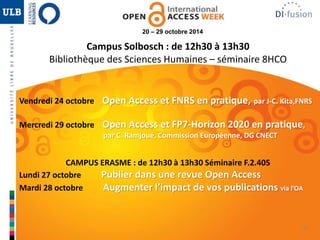 35 
20 – 29 octobre 2014 
Campus Solbosch : de 12h30 à 13h30 
Bibliothèque des Sciences Humaines – séminaire 8HCO 
Vendredi 24 octobre Open Access et FNRS en pratique, par J-C. Kita,FNRS 
Mercredi 29 octobre Open Access et FP7-Horizon 2020 en pratique, 
par C. Ramjoué, Commission Européenne, DG CNECT 
CAMPUS ERASME : de 12h30 à 13h30 Séminaire F.2.405 
Lundi 27 octobre Publier dans une revue Open Access 
Mardi 28 octobre Augmenter l’impact de vos publications via l’OA 
 