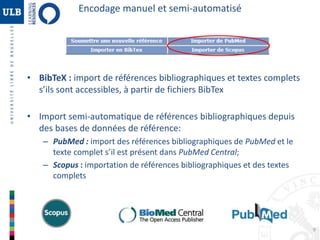 Encodage manuel et semi-automatisé 
• BibTeX : import de références bibliographiques et textes complets 
s’ils sont accessibles, à partir de fichiers BibTex 
• Import semi-automatique de références bibliographiques depuis 
des bases de données de référence: 
– PubMed : import des références bibliographiques de PubMed et le 
texte complet s’il est présent dans PubMed Central; 
– Scopus : importation de références bibliographiques et des textes 
complets 
9 
 