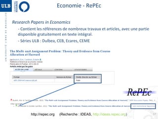 Economie - RePEc
Research Papers in Economics
- Contient les références de nombreux travaux et articles, avec une partie
disponible gratuitement en texte intégral.
- Séries ULB : Dulbea, CEB, Ecares, CEME

http://repec.org

(Recherche : IDEAS, http://ideas.repec.org)

17

 