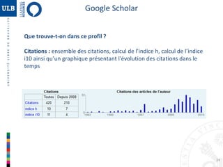 Google Scholar
Que trouve-t-on dans ce profil ?
Citations : ensemble des citations, calcul de l’indice h, calcul de l’indice
i10 ainsi qu’un graphique présentant l'évolution des citations dans le
temps

24

 