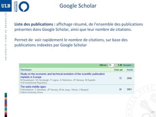 Google Scholar
Liste des publications : affichage résumé, de l’ensemble des publications
présentes dans Google Scholar, ainsi que leur nombre de citations.
Permet de voir rapidement le nombre de citations, sur base des
publications indexées par Google Scholar

25

 