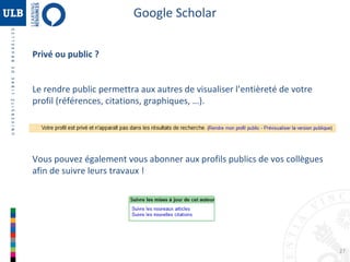 Google Scholar
Privé ou public ?
Le rendre public permettra aux autres de visualiser l’entièreté de votre
profil (références, citations, graphiques, …).

Vous pouvez également vous abonner aux profils publics de vos collègues
afin de suivre leurs travaux !

27

 
