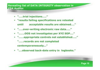 Revealing list of DATA INTEGRITY observation in
FDA Audits:
Page 10
 “…..trial injections…..”
 “results failing specifications are retested
until acceptable results are obtained….”
 “…..over-writing electronic raw data…..”
 “…….OOS not investigates per XYZ SOP….”
 “……appropriate controls not established…..”
“……records are not completed
contemporaneously…”
 “….observed back-date entry in logbooks.”
 
