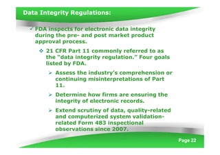 Data Integrity Regulations:
Page 22
 FDA inspects for electronic data integrity
during the pre- and post market product
approval process.
 21 CFR Part 11 commonly referred to as
the “data integrity regulation.” Four goals
listed by FDA.
 Assess the industry’s comprehension or
continuing misinterpretations of Part
11.
 Determine how firms are ensuring the
integrity of electronic records.
 Extend scrutiny of data, quality-related
and computerized system validation-
related Form 483 inspectional
observations since 2007.
 