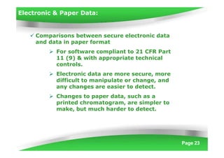 Electronic & Paper Data:
Page 23
 Comparisons between secure electronic data
and data in paper format
 For software compliant to 21 CFR Part
11 (9) & with appropriate technical
controls.
 Electronic data are more secure, more
difficult to manipulate or change, and
any changes are easier to detect.
 Changes to paper data, such as a
printed chromatogram, are simpler to
make, but much harder to detect.
 