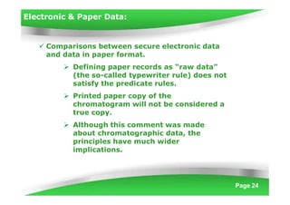 Electronic & Paper Data:
Page 24
 Comparisons between secure electronic data
and data in paper format.
 Defining paper records as “raw data”
(the so-called typewriter rule) does not
satisfy the predicate rules.
 Printed paper copy of the
chromatogram will not be considered a
true copy.
 Although this comment was made
about chromatographic data, the
principles have much wider
implications.
 