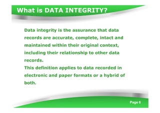 What is DATA INTEGRITY?
Page 6
Data integrity is the assurance that data
records are accurate, complete, intact and
maintained within their original context,
including their relationship to other data
records.
This definition applies to data recorded in
electronic and paper formats or a hybrid of
both.
 