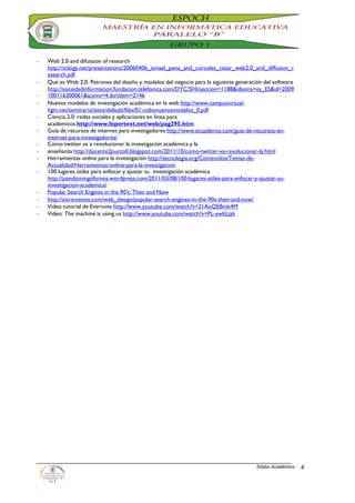-   Web 2.0 and difussion of research
    http://ictlogy.net/presentations/20060406_ismael_pena_and_corcoles_cesar_web2.0_and_diffusion_r
    esearch.pdf
-   Qué es Web 2.0. Patrones del diseño y modelos del negocio para la siguiente generación del software
    http://sociedadinformacion.fundacion.telefonica.com/DYC/SHI/seccion=1188&idioma=es_ES&id=2009
-   100116300061&activo=4.do?elem=2146
-   Nuevos modelos de investigación académica en la web http://www.campusvirtual-
    hgm.net/seminario/sites/default/files/01-cobonuevosmodelos_0.pdf
-   Ciencia 2.0: redes sociales y aplicaciones en línea para
    académicos http://www.hipertext.net/web/pag295.htm
-   Guía de recursos de internet para investigadores http://www.ecuaderno.com/guia-de-recursos-en-
    internet-para-investigadores/
-   Cómo twitter va a revolucionar la investigación académica y la
-   enseñanza http://docente2punto0.blogspot.com/2011/10/como-twitter-va-revolucionar-la.html
-   Herramientas online para la investigación http://tecnologia.org/Contenidos/Temas-de-
    Actualidad/Herramientas-online-para-la-investigacion
-   100 lugares útiles para enfocar y ajustar su investigación académica
    http://juandomingofarnos.wordpress.com/2011/03/08/100-lugares-utiles-para-enfocar-y-ajustar-su-
    investigacion-academica/
-   Popular Search Engines in the 90′s: Then and Now
-   http://sixrevisions.com/web_design/popular-search-engines-in-the-90s-then-and-now/
-   Video tutorial de Evernote http://www.youtube.com/watch?v=21AoQEBmk4M
-   Video: The machine is using us http://www.youtube.com/watch?v=PL-ywltLjzk




                                                                                       Sílabo Académico.   4
 