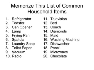 Memorize This List of Common Household Items Refrigerator 11.  Television  Toaster 12.  Bed Can Opener 13.  Couch Lamp 14.  Diamonds Frying Pan  15.  Maid Spatula 16.  Washing Machine Laundry Soap 17.  Dishwasher Toilet Paper 18.  Pencil Vacuum 19.  Microwave Radio 20.  Chocolate 