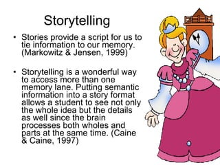 Storytelling Stories provide a script for us to tie information to our memory. (Markowitz & Jensen, 1999) Storytelling is a wonderful way to access more than one memory lane. Putting semantic information into a story format allows a student to see not only the whole idea but the details as well since the brain processes both wholes and parts at the same time. (Caine & Caine, 1997) 