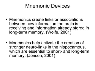 Mnemonic Devices Mnemonics create links or associations between new information the brain is receiving and information already stored in long-term memory. (Wolfe, 2001) Mnemonics help activate the creation of stronger neuro-links in the hippocampus, which are essential to short- and long-term memory. (Jensen, 2001) 