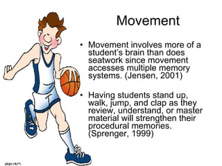 Movement Movement involves more of a student’s brain than does seatwork since movement accesses multiple memory systems. (Jensen, 2001) Having students stand up, walk, jump, and clap as they review, understand, or master material will strengthen their procedural memories. (Sprenger, 1999) 